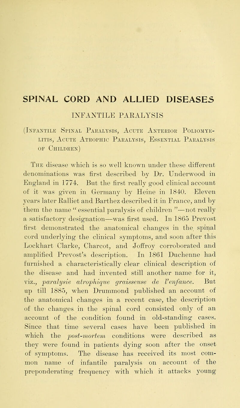 SPINAL CORD AND ALLIED DISEASES INFANTILE PARALYSIS (Infantile Spinal Paralysis, Acute Anterior Poliomye- litis, Acute Atrophic Paralysis, Essential Paralysis op Children) The disease which is so well known under these different denominations was first described by Dr. Underwood in England in 1774. But the first really good clinical account of it was given in Germany by Heine in 1840. Eleven years later Ralliet and Barthez described it in France, and by them the name  essential paralysis of children —not really a satisfactory designation—was first used. In 1865 Prevost first demonstrated the anatomical changes in the spinal cord underlying the clinical symptoms, and soon after this Lockhart Clarke, Charcot, and Joffroy corroborated and amplified Prevost's description. In 1861 Duchenne had furnished a characteristically clear clinical description of the disease and had invented still another name for it, viz., paralysie atrophique graisseuse de Venfance. But up till 1885, when Drummond published an account of the anatomical changes in a recent case, the description of the changes in the spinal cord consisted only of an account of the condition found in old-standing cases. Since that time several cases have been published in which the post-mortem conditions were described as they were found in patients dying soon after the onset of symptoms. The disease has received its most com- mon name of infantile paralysis on account of the preponderating frequency with which it attacks young