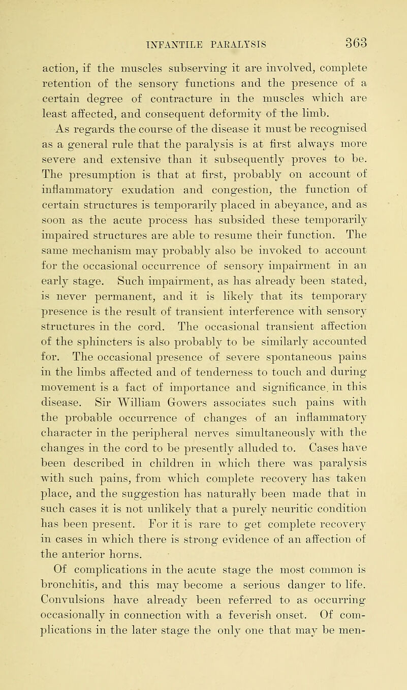 action, if the muscles subserving it are involved, complete retention of the sensory functions and the presence of a certain degree of contracture in the muscles which are least affected, and consequent deformity of the limb. As regards the course of the disease it must be recognised as a general rule that the paralysis is at first always more severe and extensive than it subsequently proves to be. The presumption is that at first, probably on account of inflammatory exudation and congestion, the function of certain structures is temporarily placed in abeyance, and as soon as the acute process has subsided these temporarily impaired structures are able to resume their function. The same mechanism may probably also be invoked to account for the occasional occurrence of sensory impairment in an early stage. Such impairment, as has already been stated, is never permanent, and it is likely that its temporary presence is the result of transient interference with sensory structures in the cord. The occasional transient affection of the sphincters is also probably to be similarly accounted for. The occasional presence of severe spontaneous pains in the limbs affected and of tenderness to touch and during movement is a fact of importance and significance, in this disease. Sir William Growers associates such pains with the probable occurrence of changes of an inflammatory character in the peripheral nerves simultaneously with the changes in the cord to be presently alluded to. Cases have been described in children in which there was paralysis with such pains, from which complete recovery has taken place, and the suggestion has naturally been made that in such cases it is not unlikely that a purely neuritic condition has been present. For it is rare to get complete recovery in cases in which there is strong evidence of an affection of the anterior horns. Of complications in the acute stage the most common is bronchitis, and this may become a serious danger to life. Convulsions have already been referred to as occurring occasionally in connection with a feverish onset. Of com- plications in the later stage the only one that may be men-