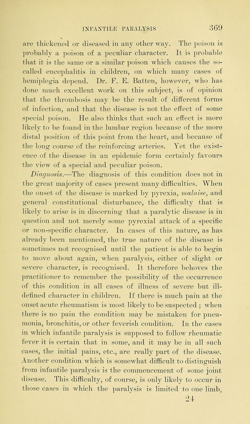 are thickened or diseased in any other way. The poison is probably a poison of a peculiar character. It is probable that it is the same or a similar poison which canses the so- called encephalitis in children, on which many cases of hemiplegia depend. Dr. F. E. Batten, however, who has done much excellent work on this subject, is of opinion that the thrombosis may be the result of different forms of infection, and that the disease is not the effect of some special poison. He also thinks that such an effect is more likely to be found in the lumbar region because of the more distal position of this point from the heart, and because of the lono- course of the reinforcing; arteries. Yet the exist- ed o ence of the disease in an epidemic form certainly favours the view of a special and peculiar poison. Diagnosis.—The diagnosis of this condition does not in the great majority of cases present many difficulties. When the onset of the disease is marked by pyrexia, malaise, and general constitutional disturbance, the difficulty that is likely to arise is in discerning that a paralytic disease is in question and not merely some pyrexial attack of a specific or non-specific character. In cases of this nature, as has already been mentioned, the true nature of the disease is sometimes not recognised until the patient is able to begin to move about again, when paralysis, either of slight or severe character, is recognised. It therefore behoves the practitioner to remember the possibility of the occurrence of this condition in all cases of illness of severe but ill- defined character in children. If there is much pain at the onset acute rheumatism is most likely to be suspected; when there is no pain the condition may be mistaken for pneu- monia, bronchitis, or other feverish condition. In the cases in which infantile paralysis is supposed to follow rheumatic fever it is certain that in some, and it may be in all such cases, the initial pains, etc., are really part of the disease. Another condition which is somewhat difficult to distinguish from infantile paralysis is the commencement of some joint disease. This difficulty, of course, is only likely to occur in those cases in which the paralysis is limited to one limb, 24