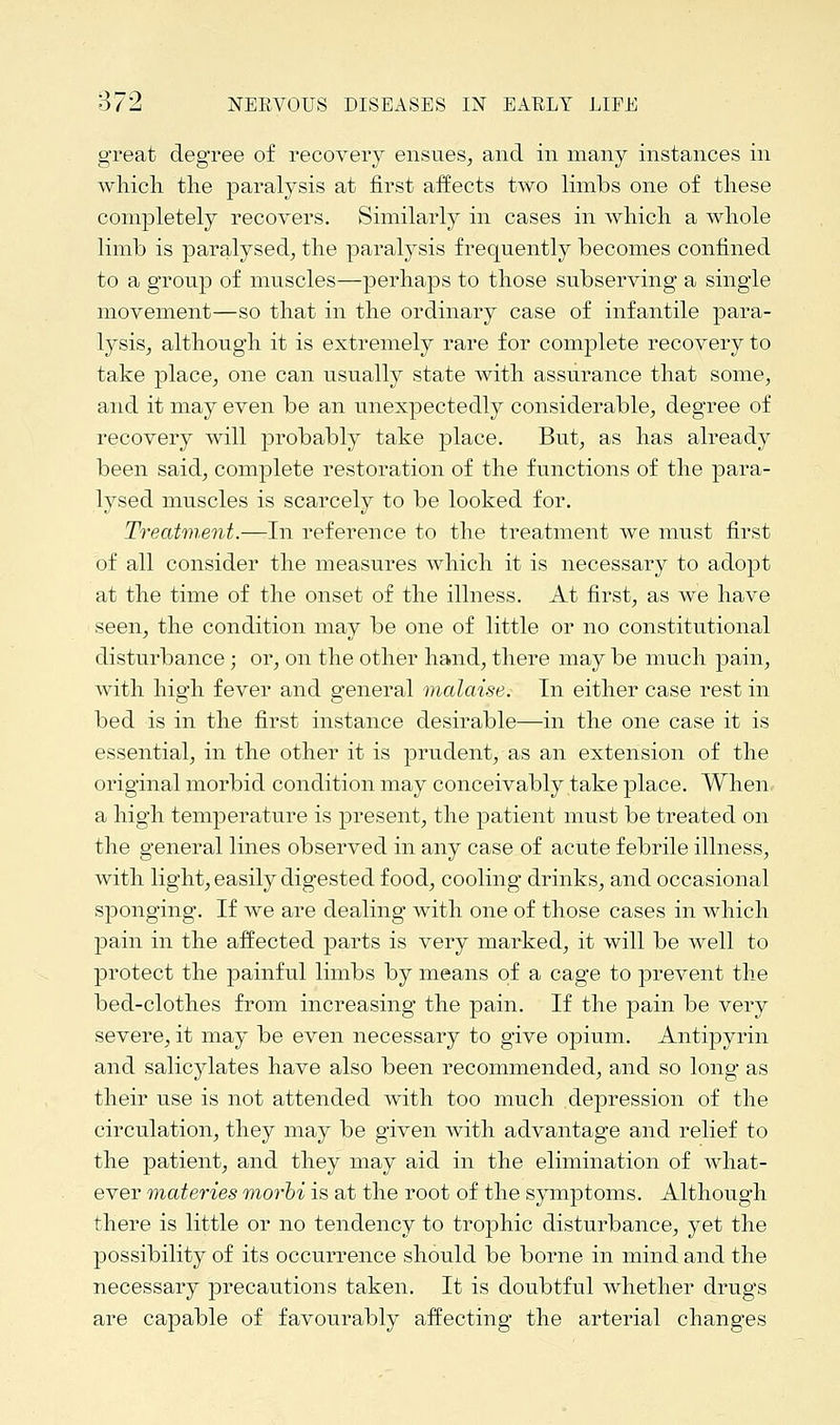 great degree of recovery ensues, and in many instances in which the paralysis at first affects two limbs one of these completely recovers. Similarly in cases in which a whole limb is paralysed, the paralysis frequently becomes confined to a group of muscles—perhaps to those subserving a single movement—so that in the ordinary case of infantile para- lysis, although it is extremely rare for complete recovery to take place, one can usually state with assurance that some, and it may even be an unexpectedly considerable, degree of recovery will probably take place. But, as has already been said, complete restoration of the functions of the para- lysed muscles is scarcely to be looked for. Treatment.—In reference to the treatment we must first of all consider the measures which it is necessary to adopt at the time of the onset of the illness. At first, as we have seen, the condition may be one of little or no constitutional disturbance; or, on the other hand, there may be much pain, with high fever and general malaise. In either case rest in bed is in the first instance desirable—in the one case it is essential, in the other it is prudent, as an extension of the original morbid condition may conceivably take place. When a high temperature is present, the patient must be treated on the general lines observed in any case of acute febrile illness, with light, easily digested food, cooling drinks, and occasional sponging. If we are dealing with one of those cases in which pain in the affected parts is very marked, it will be well to protect the painful limbs by means of a cage to prevent the bed-clothes from increasing the pain. If the pain be very severe, it may be even necessary to give opium. Antipyrin and salicylates have also been recommended, and so long as their use is not attended with too much depression of the circulation, they may be given with advantage and relief to the patient, and they may aid in the elimination of what- ever materies morbi is at the root of the symptoms. Although there is little or no tendency to trophic disturbance, yet the possibility of its occurrence should be borne in mind and the necessary precautions taken. It is doubtful whether drugs are capable of favourably affecting the arterial changes