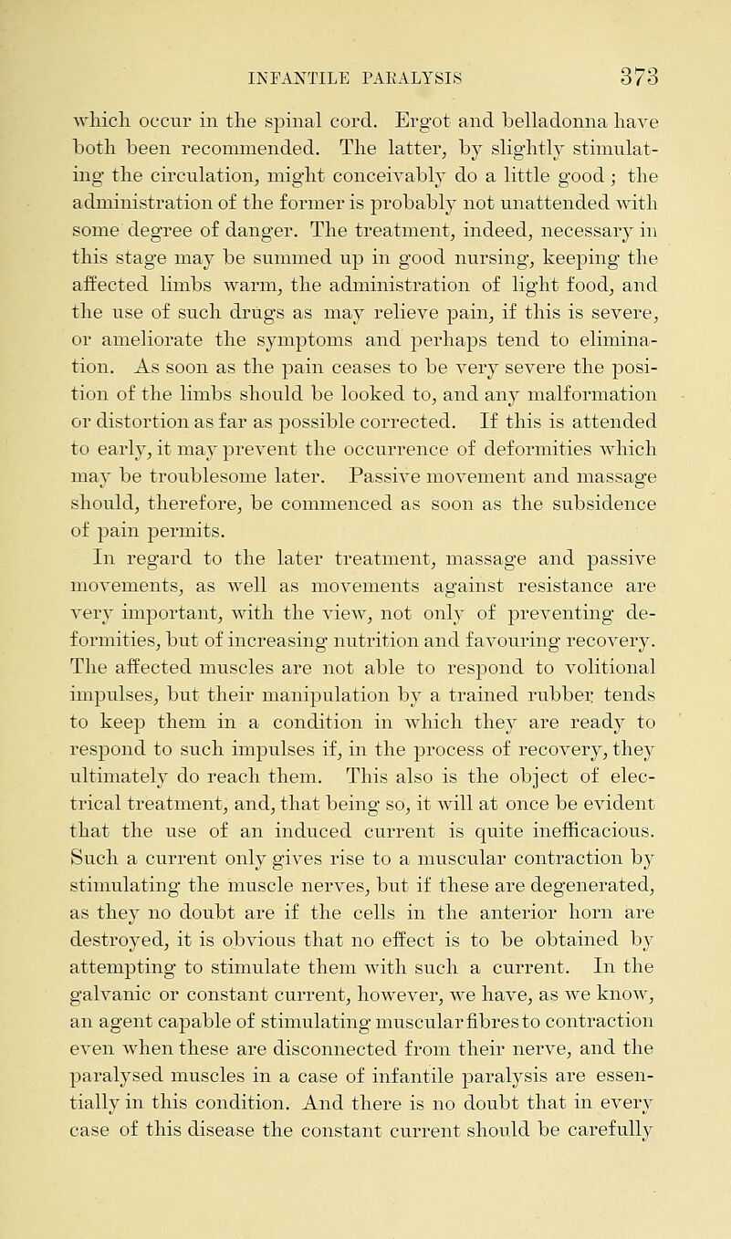 which occur in the spinal cord. Ergot and belladonna have both been recommended. The latter, by slightly stimulat- ing the circulation, might conceivably do a little good; the administration of the former is probably not unattended with some degree of danger. The treatment, indeed, necessary in this stage may be summed up in good nursing, keeping the affected limbs warm, the administration of light food, and the use of such drugs as may relieve pain, if this is severe, or ameliorate the symptoms and perhaps tend to elimina- tion. As soon as the pain ceases to be very severe the posi- tion of the limbs should be looked to, and any malformation or distortion as far as possible corrected. If this is attended to early, it may prevent the occurrence of deformities which may be troublesome later. Passive movement and massage should, therefore, be commenced as soon as the subsidence of pain permits. In regard to the later treatment, massage and passive movements, as well as movements against resistance are very important, with the view, not only of preventing de- formities, but of increasing nutrition and favouring recovery. The affected muscles are not able to respond to volitional impulses, but their manipulation by a trained rubber tends to keep them in a condition in which they are ready to respond to such impulses if, in the process of recovery, they ultimately do reach them. This also is the object of elec- trical treatment, and, that being so, it will at once be evident that the use of an induced current is quite inefficacious. Such a current only gives rise to a muscular contraction by stimulating the muscle nerves, but if these are degenerated, as they no doubt are if the cells in the anterior horn are destroyed, it is obvious that no effect is to be obtained by attempting to stimulate them with such a current. In the galvanic or constant current, however, we have, as we know, an agent capable of stimulating muscular fibres to contraction even when these are disconnected from their nerve, and the paralysed muscles in a case of infantile paralysis are essen- tially in this condition. And there is no doubt that in every case of this disease the constant current should be carefully