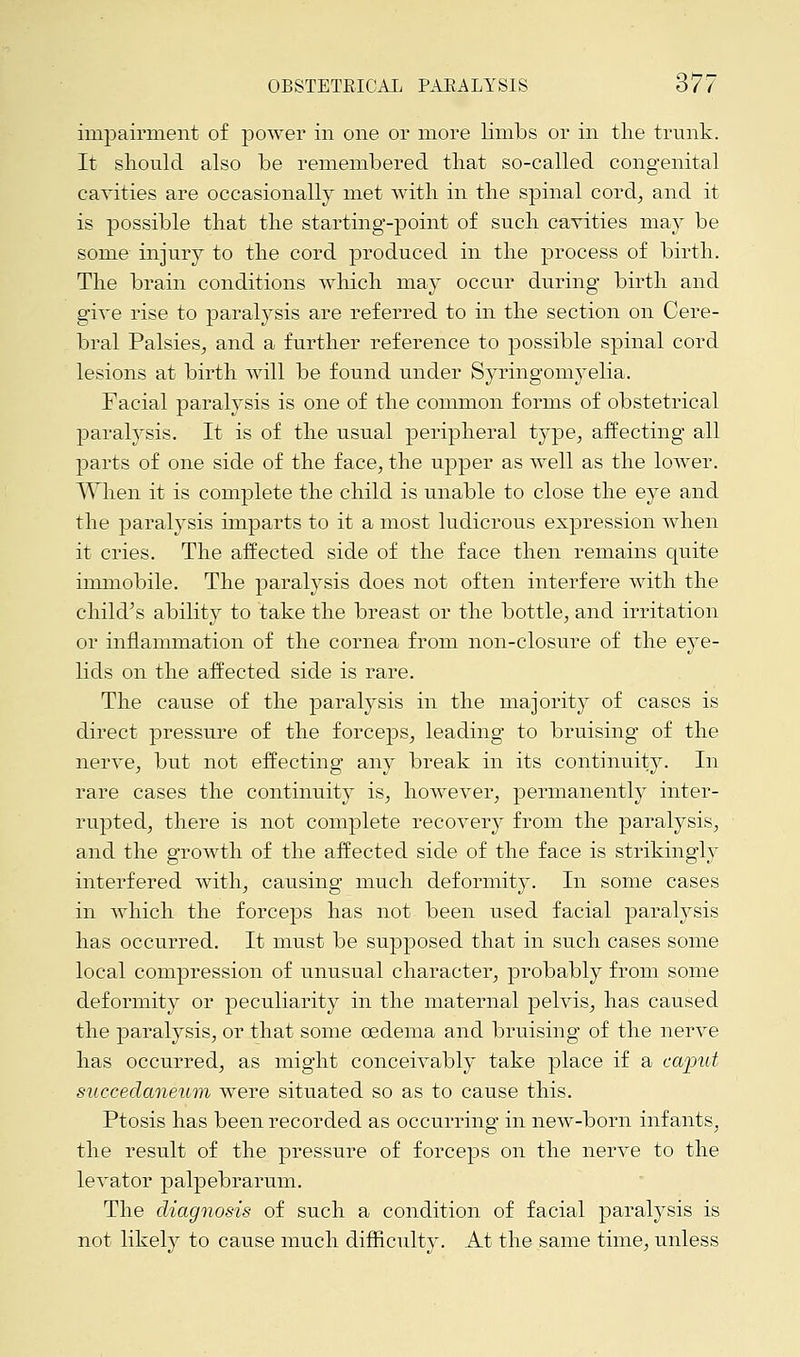 impairment of power in one or more limbs or in the trunk. It should also be remembered that so-called congenital cavities are occasionally met with in the spinal cord, and it is possible that the starting-point of such cavities may be some injury to the cord produced in the process of birth. The brain conditions which ma}* occur during birth and give rise to paralysis are referred to in the section on Cere- bral Palsies, and a further reference to possible spinal cord lesions at birth will be found under Syringomyelia. Facial paralysis is one of the common forms of obstetrical paralysis. It is of the usual peripheral type, affecting all parts of one side of the face, the upper as well as the lower. When it is complete the child is unable to close the eye and the paralysis imparts to it a most ludicrous expression when it cries. The affected side of the face then remains quite immobile. The paralysis does not often interfere with the child's ability to take the breast or the bottle, and irritation or inflammation of the cornea from non-closure of the eye- lids on the affected side is rare. The cause of the paralysis in the majority of cases is direct pressure of the forceps, leading to bruising of the nerve, but not effecting any break in its continuity. In rare cases the continuity is, however, permanently inter- rupted, there is not complete recovery from the paralysis, and the growth of the affected side of the face is strikingly interfered with, causing much deformity. In some cases in which the forceps has not been used facial paralysis has occurred. It must be supposed that in such cases some local compression of unusual character, probably from some deformity or peculiarity in the maternal pelvis, has caused the paralysis, or that some oedema and bruising of the nerve has occurred, as might conceivably take place if a caput succedaneum were situated so as to cause this. Ptosis has been recorded as occurring in new-born infants, the result of the pressure of forceps on the nerve to the levator palpebrarum. The diagnosis of such a condition of facial paralysis is not likely to cause much difficulty. At the same time, unless