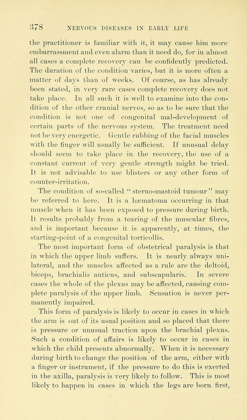 the practitioner is familiar with it, it may cause him more embarrassment and even alarm than it need do, for in almost all cases a complete recovery can be confidently predicted. The duration of the condition varies, but it is more often a matter of days than of weeks. Of course, as has already been stated, in very rare cases complete recovery does not take place. In all such it is well to examine into the con- dition of the other cranial nerves, so as to be sure that the condition is not one of congenital mal-development of certain parts of the nervous system. The treatment need not be very energetic. G-entle rubbing of the facial muscles with the finger will usually be sufficient. If unusual delay should seem to take place in the recovery, the use of a constant current of very gentle strength might be tried. It is not advisable to use blisters or any other form of counter-irritation. The condition of so-called  sterno-mastoid tumour  may be referred to here. It is a hematoma occurring in that muscle when it has been exposed to pressure during birth. It results probably from a tearing of the muscular fibres, and is important because it is apparently, at times, the starting-point of a congenital torticollis. The most important form of obstetrical paralysis is that in which the upper limb suffers. It is nearly always uni- lateral, and the muscles affected as a rule are the deltoid, biceps, brachialis anticus, and subscapulars. In severe cases the whole of the plexus may be affected, causing com- plete paralysis of the upper limb. Sensation is never per- manently impaired. This form of paralysis is likely to occur in cases in which the arm is out of its usual position and so placed that there is pressure or unusual traction upon the brachial plexus. Such a condition of affairs is likely to occur in cases in which the child presents abnormally. When it is necessary during birth to change the position of the arm, either with a finger or instrument, if the pressure to do this is exerted in the axilla, paralysis is very likely to follow. This is most likely to happen in cases in which the legs are born first,