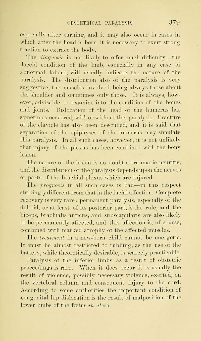 especially after turning, and it may also occur in cases in which after the head is born it is necessary to exert strong traction to extract the body. The diagnosis is not likely to offer much difficulty; the flaccid condition of the limb, especially in any case of abnormal labour, will usually indicate the nature of the paralysis. The distribution also of the paralysis is very suggestive, the muscles involved being always those about the shoulder and sometimes only those. It is always, how- ever, advisable to examine into the condition of the bones and joints. Dislocation of the head of the humerus has sometimes occurred, with or without this paralysis. Fracture of the clavicle has also been described, and it is said that separation of the epiphyses of the humerus may simulate this paralysis. In all such cases, however, it is not unlikely that injury of the plexus has been combined with the bony lesion. The nature of the lesion is no doubt a traumatic neuritis, and the distribution of the paralysis depends upon the nerves or parts of the brachial plexus which are injured. The prognosis in all such cases is bad—in this respect strikingly different from that in the facial affection. Complete recovery is very rare : permanent paralysis, especially of the deltoid, or at least of its posterior part, is the rule, and the biceps, brachialis anticus, and subscapularis are also likely to be permanently affected, and this affection is, of course, combined with marked atrophy of the affected muscles. The treatment in a new-born child cannot be energetic. It must be almost restricted to rubbing, as the use of the battery, while theoretically desirable, is scarcely practicable. Paralysis of the inferior limbs as a result of obstetric proceedings is rare. When it does occur it is usually the result of violence, possibly necessary violence, exerted, on the vertebral column and consequent injury to the cord. According to some authorities the important condition of congenital hip dislocation is the result of malposition of the lower limbs of the foetus in utero.