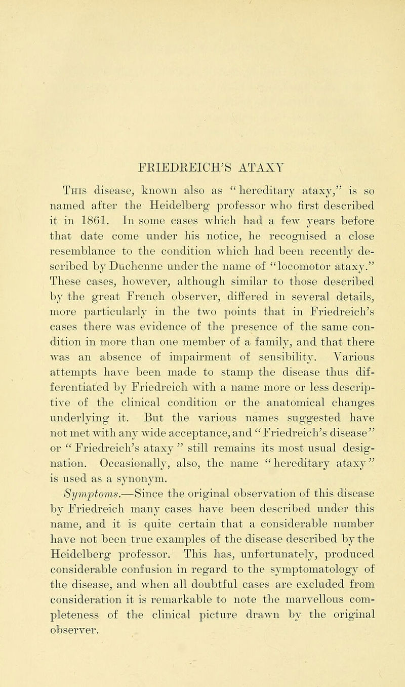 This disease, known also as hereditary ataxy/5 is so named after the Heidelberg professor who first described it in 1861. In some cases which had a few years before that date come under his notice, he recognised a close resemblance to the condition which had been recently de- scribed by Duchenne under the name of locomotor ataxy. These cases, however, although similar to those described by the great French observer, differed in several details, more particularly in the two points that in Friedreich's cases there was evidence of the presence of the same con- dition in more than one member of a family, and that there was an absence of impairment of sensibility. Various attempts have been made to stamp the disease thus dif- ferentiated by Friedreich with a name more or less descrip- tive of the clinical condition or the anatomical changes underlying it. But the various names suggested have not met with any wide acceptance, and Friedreich's disease or  Friedreich's ataxy  still remains its most usual desig- nation. Occasionally, also, the name hereditary ataxy is used as a synonym. Sy?nptoms.—Since the original observation of this disease by Friedreich many cases have been described under this name, and it is quite certain that a considerable number have not been true examples of the disease described by the Heidelberg professor. This has, unfortunately, produced considerable confusion in regard to the symptomatology of the disease, and when all doubtful cases are excluded from consideration it is remarkable to note the marvellous com- pleteness of the clinical picture drawn by the original observer.