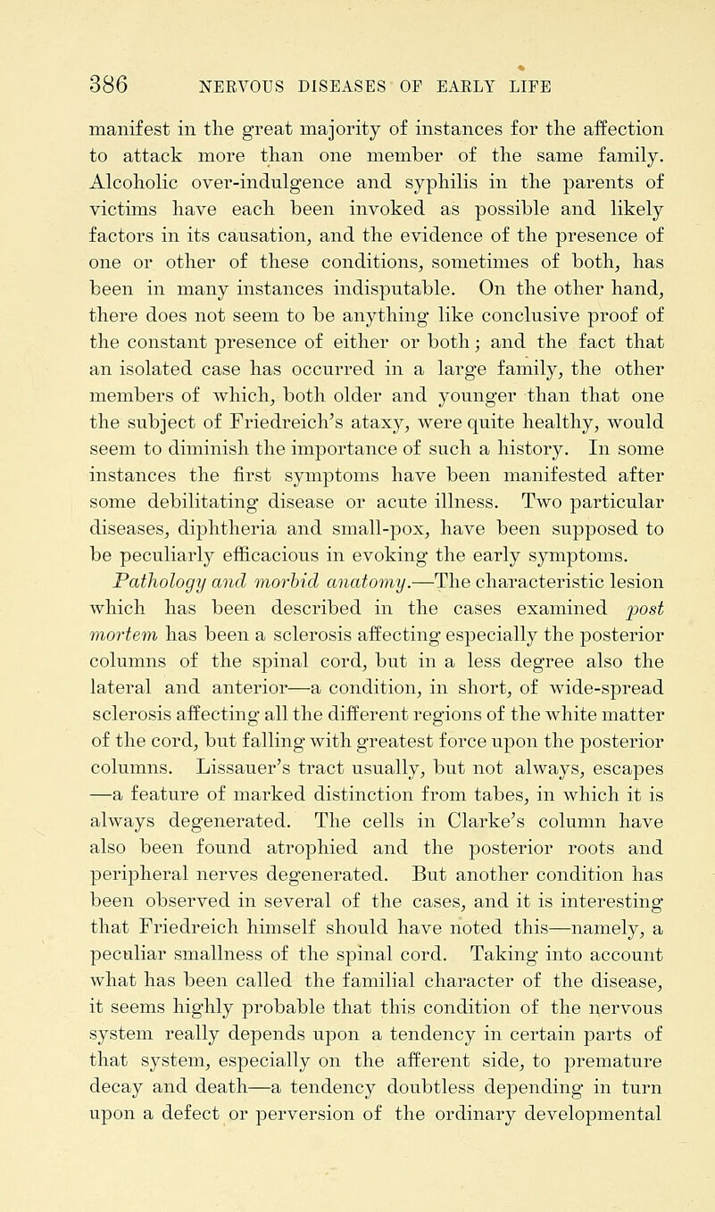 manifest in the great majority of instances for the affection to attack more than one member of the same family. Alcoholic over-indulgence and syphilis in the parents of victims have each been invoked as possible and likely factors in its causation, and the evidence of the presence of one or other of these conditions, sometimes of both, has been in many instances indisputable. On the other hand, there does not seem to be anything like conclusive proof of the constant presence of either or both; and the fact that an isolated case has occurred in a large family, the other members of which, both older and younger than that one the subject of Friedreich's ataxy, were quite healthy, would seem to diminish the importance of such a history. In some instances the first symptoms have been manifested after some debilitating disease or acute illness. Two particular diseases, diphtheria and small-pox, have been supposed to be peculiarly efficacious in evoking the early symptoms. Pathology and morbid anatomy.—The characteristic lesion which has been described in the cases examined post mortem has been a sclerosis affecting especially the posterior columns of the spinal cord, but in a less degree also the lateral and anterior—a condition, in short, of wide-spread sclerosis affecting all the different regions of the white matter of the cord, but falling with greatest force upon the posterior columns. Lissauer's tract usually, but not always, escapes —a feature of marked distinction from tabes, in which it is always degenerated. The cells in Clarke's column have also been found atrophied and the posterior roots and peripheral nerves degenerated. But another condition has been observed in several of the cases, and it is interesting that Friedreich himself should have noted this—namely, a peculiar smallness of the spinal cord. Taking into account what has been called the familial character of the disease, it seems highly probable that this condition of the nervous system really depends upon a tendency in certain parts of that system, especially on the afferent side, to premature decay and death—a tendency doubtless depending in turn upon a defect or perversion of the ordinary developmental