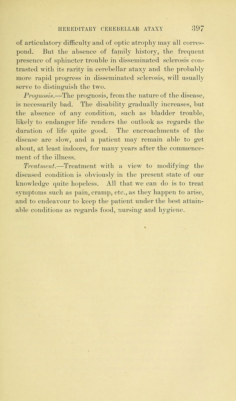 of articulatory difficulty and of optic atrophy may all corres- pond. But the absence of family history, the frequent presence of sphincter trouble in disseminated sclerosis con- trasted with its rarity in cerebellar ataxy and the probably more rapid progress in disseminated sclerosis, will usually serve to distinguish the two. Prognosis.—The prognosis, from the nature of the disease, is necessarily bad. The disability gradually increases, but the absence of any condition, such as bladder trouble, likely to endanger life renders the outlook as regards the duration of life quite good. The encroachments of the disease are slow, and a patient may remain able to get about, at least indoors, for many years after the commence- ment of the illness. Treatment.—Treatment with a view to modifying the diseased condition is obviously in the present state of our knowledge quite hopeless. All that we can do is to treat symptoms such as pain, cramp, etc., as they happen to arise, and to endeavour to keep the patient under the best attain- able conditions as regards food, nursing and hygiene.