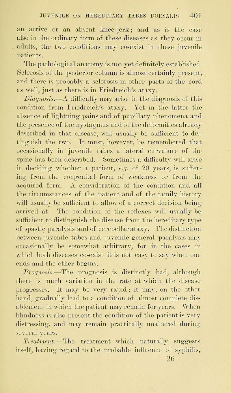 an active or an absent knee-jerk; and as is the case also in the ordinary form of these diseases as they occur in adults, the two conditions may co-exist in these juvenile patients. The pathological anatomy is not yet definitely established. Sclerosis of the posterior column is almost certainly present,, and there is probably a sclerosis in other parts of the cord as well, just as there is in Friedreich's ataxy. Diagnosis.—A difficulty may arise in the diagnosis of this condition from Friedreich's ataxy. Yet in the latter the absence of lightning pains and of pupillary phenomena and the presence of the nystagmus and of the deformities already described in that disease, will usually be sufficient to dis- tinguish the two. It must, however, be remembered that occasionally in juvenile tabes a lateral curvature of the spine has been described. Sometimes a difficulty will arise in deciding whether a patient, e.g. of 20 years, is suffer- ing from the congenital form of weakness or from the acquired form. A consideration of the condition and all the circumstances of the patient and of the family history will usually be sufficient to allow of a correct decision being arrived at. The condition of the reflexes will usually be sufficient to distinguish the disease from the hereditary type of spastic paralysis and of cerebellar ataxy. The distinction between juvenile tabes and juvenile general paralysis may occasionally be somewhat arbitrary, for in the cases in which both diseases co-exist it is not easy to say when one ends and the other begins. Prognosis.—The prognosis is distinctly bad, although there is much variation in the rate at which the disease progresses. It may be very rapid; it may, on the other hand, gradually lead to a condition of almost complete dis- ablement in which the patient may remain for years. When blindness is also present the condition of the patient is very distressing, and may remain practically unaltered during several years. Treatment.—The treatment which naturally suggests itself, having regard to the probable influence of sj^philis, 26