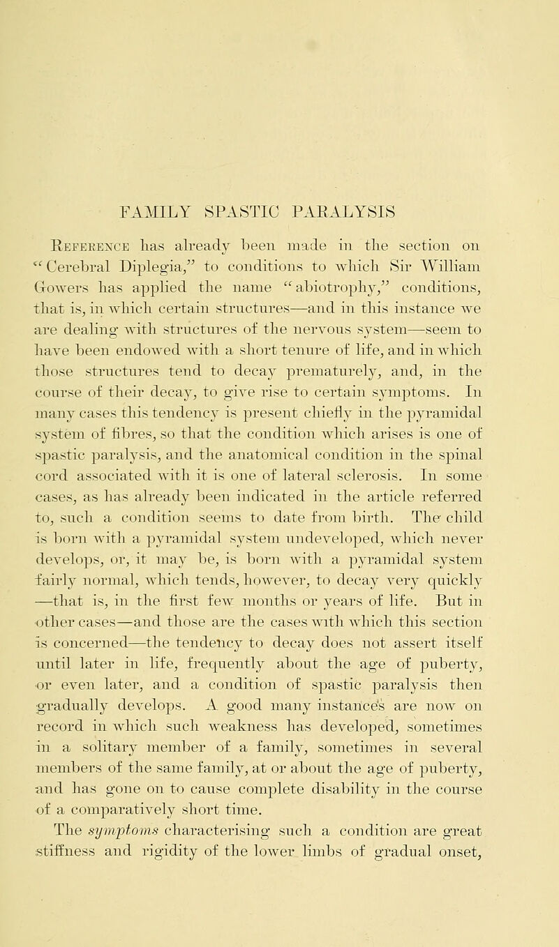 Reference lias already been made in the section on Cerebral Diplegia/' to conditions to which Sir William Growers has applied the name  abiotrophy/' conditions, that is, in which certain structures—and in this instance we are dealing with structures of the nervous system—seem to have been endowed with a short tenure of life, and in which those structures tend to decay prematurely, and, in the course of their decay, to give rise to certain symptoms. In many cases this tendency is present chiefly in the pyramidal system of fibres, so that the condition which arises is one of spastic paralysis, and the anatomical condition in the spinal cord associated with it is one of lateral sclerosis. In some cases, as has already been indicated in the article referred to, such a condition seems to date from birth. The child is born with a pyramidal system undeveloped, which never develops, or, it may be, is born with a pyramidal system fairly normal, which tends, however, to decay very quickly —that is, in the first few months or years of life. But in other cases—and those are the cases with which this section is concerned—the tendency to decay does not assert itself until later in life, frequently about the age of puberty, •or even later, and a condition of spastic paralysis then gradually develops. A good many instance's are now on record in which such weakness has developed, sometimes in a solitary member of a family, sometimes in several members of the same family, at or about the age of puberty, and has gone on to cause complete disability in the course of a comparatively short time. The symptoms characterising such a condition are great stiffness and rigidity of the lower limbs of gradual onset,