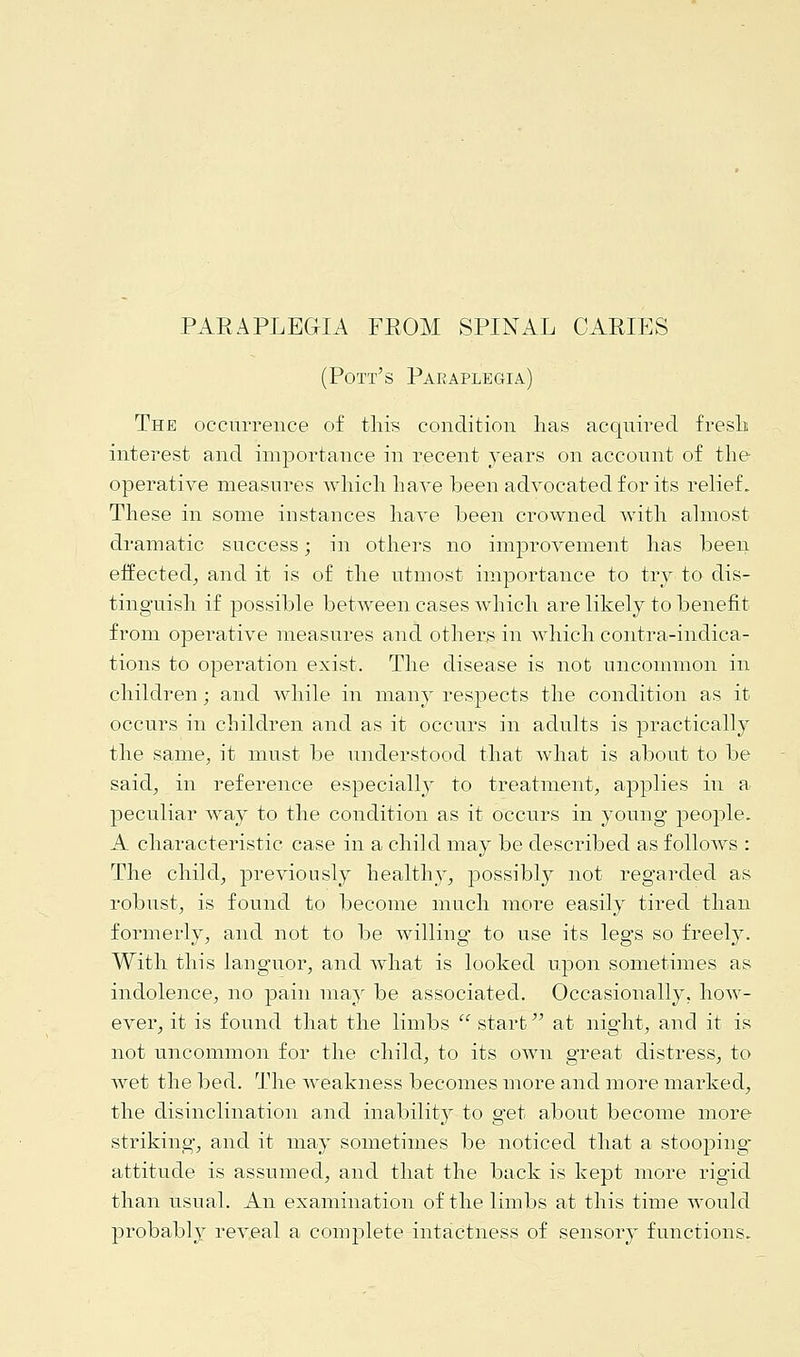 PARAPLEGIA FROM SPINAL CARIES (Pott's Paraplegia) The occurrence of tins condition has acquired fresh interest and importance in recent years on account of the operative measures which have been advocated for its relief. These in some instances have been crowned with almost dramatic success; in others no improvement has been effected^, and it is of the utmost importance to try to dis- tinguish if possible between cases which are likely to benefit from operative measures and others in which contra-indica- tions to operation exist. The disease is not uncommon in children; and while in many respects the condition as it occurs in children and as it occurs in adults is practically the same, it must be understood that what is about to be said, in reference especially to treatment, applies in a peculiar way to the condition as it occurs in young people. A characteristic case in a child may be described as follows : The child; previously healthy, possibly not regarded as robust, is found to become much more easily tired than formerly, and not to be willing' to use its legs so freely. With this languor, and what is looked upon sometimes as indolence, no pain may be associated. Occasionally, how- ever, it is found that the limbs  start at night, and it is not uncommon for the child, to its own great distress, to wet the bed. The weakness becomes more and more marked, the disinclination and inability to get about become more striking, and it may sometimes be noticed that a stooping- attitude is assumed, and that the back is kept more rigid than usual. An examination of the limbs at this time would probably reveal a complete intactness of sensory functions.