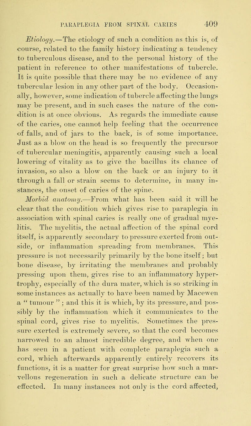 Etiology.—The etiology of such a condition as this is, of course, related to the family history indicating a tendency to tuberculous disease, and to the personal history of the patient in reference to other manifestations of tubercle. It is quite possible that there may be no evidence of any tubercular lesion in any other part of the body. Occasion- ally, however, some indication of tubercle affecting the lungs may be present, and in such cases the nature of the con- dition is at once obvious. As regards the immediate cause of the caries, one cannot help feeling that the occurrence of falls, and of jars to the back, is of some importance. Just as a blow on the head is so frequently the precursor of tubercular meningitis, apparently causing such a local lowering of vitality as to give the bacillus its chance of invasion, so also a blow on the back or an injury to it through a fall or strain seems to determine, in many in- stances, the onset of caries of the spine. Morbid anatomy.—-From what has been said it will be clear that the condition which gives rise to paraplegia in association with spinal caries is really one of gradual mye- litis. The myelitis, the actual affection of the spinal cord itself, is apparently secondary to pressure exerted from out- side, or inflammation spreading from membranes. This pressure is not necessarily primarily by the bone itself; but bone disease, by irritating the membranes and probably pressing upon them, gives rise to an inflammatory hyper- trophy, especially of the dura mater, which is so striking in some instances as actually to have been named by Macewen a  tumour  ; and this it is which, by its pressure, and pos- sibly by the inflammation which it communicates to the spinal cord, gives rise to myelitis. Sometimes the pres- sure exerted is extremely severe, so that the cord becomes narrowed to an almost incredible degree, and when one has seen in a patient Avith complete paraplegia such a cord, which afterwards apparently entirely recovers its functions, it is a matter for great surprise how such a mar- vellous regeneration in such a delicate structure can be effected. In many instances not only is the cord affected,