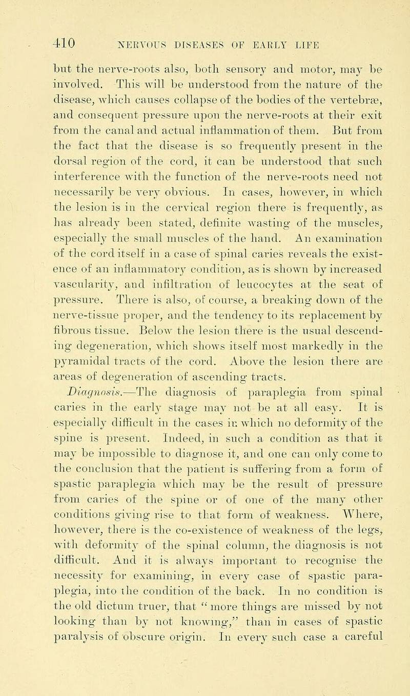 but the nerve-roots also, both sensory and motor, may be involved. This will be understood from the nature of the disease, which causes collapse of the bodies of the vertebra?, and consequent pressure upon the nerve-roots at their exit from the canal and actual inflammation of them. But from the fact that the disease is so frequently present in the dorsal region of the cord, it can be understood that such interference with the function of the nerve-roots need not necessarily be very obvious. In cases, however, in which the lesion is in the cervical region there is frequently, as has already been stated, definite wasting of the muscles, especially the small muscles of the hand. An examination of the cord itself in a case of spinal caries reveals the exist- ence of an inflammatory condition, as is shown by increased vascularity, and infiltration of leucocytes at the seat of pressure. There is also, of course, a breaking down of the nerve-tissue proper, and the tendency to its replacement by fibrous tissue. Below the lesion there is the usual descend- ing degeneration, which shows itself most markedly in the pyramidal tracts of the cord. Above the lesion there are areas of degeneration of ascending tracts. Diagnosis.—The diagnosis of paraplegia from spinal caries in the early stage may not be at all easy. It is especially difficult in the cases in which no deformity of the spine is present. Indeed, in such a condition as that it may be impossible to diagnose it, and one can only come to the conclusion that the patient is suffering from a form of spastic paraplegia which may be the result of pressure from caries of the spiue or of one of the many other conditions giving rise to that form of Aveakness. Where, however, there is the co-existence of weakness of the legs, with deformity of the spinal column, the diagnosis is not difficult. And it is always important to recognise the necessity for examining, in every case of spastic para- plegia, into the condition of the back. In no condition is the old dictum truer, that  more things are missed by not looking- than by not knowing, than in cases of spastic paralysis of obscure origin. In every such case a careful