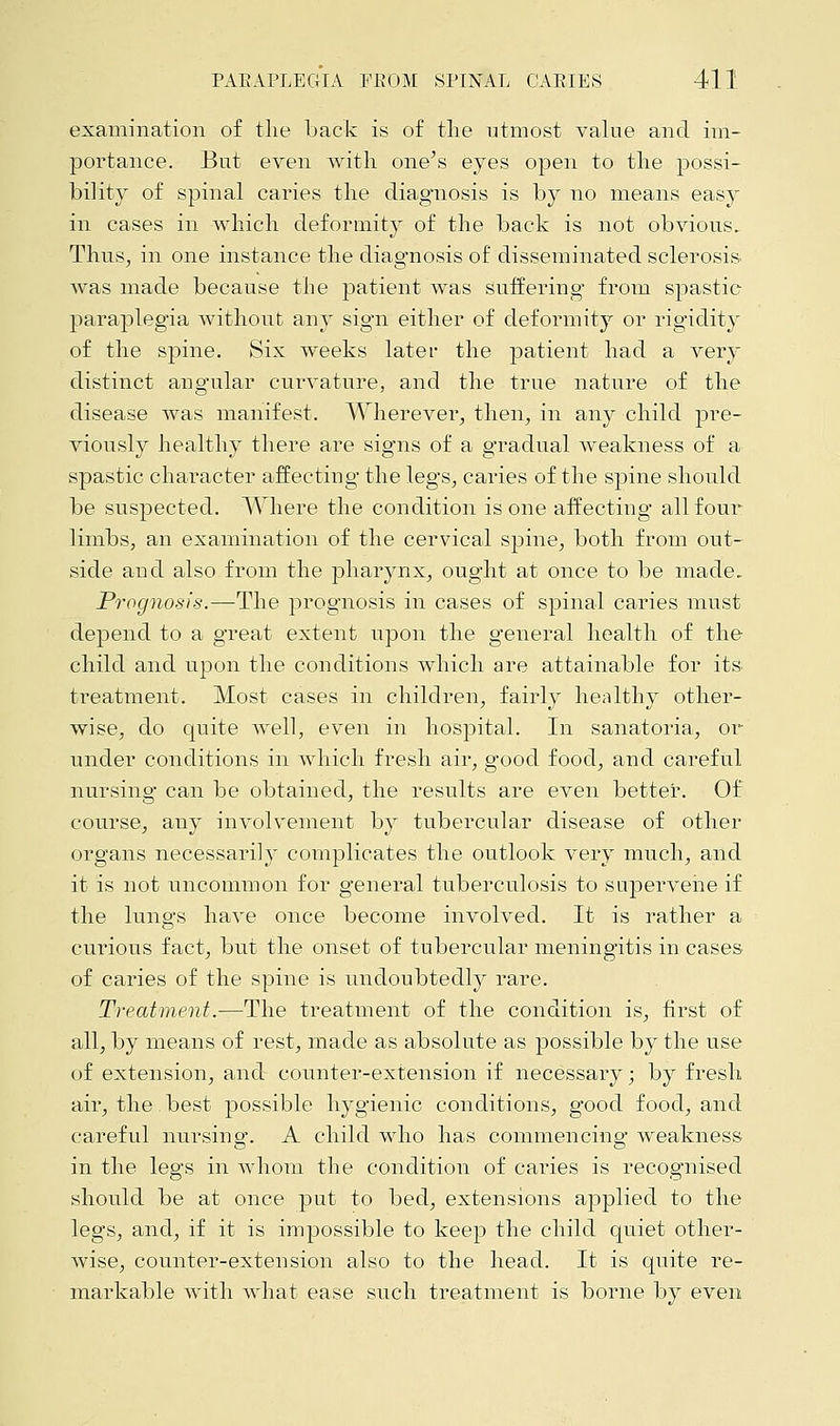 examination of the back is of the utmost value and im- portance. But even with one's eyes open to the possi- bility of spinal caries the diagnosis is by no means easy in cases in which deformity of the back is not obvious. Thus, in one instance the diagnosis of disseminated sclerosis was made because the patient was suffering from spastic paraplegia without any sign either of deformity or rigidity of the spine. Six weeks later the patient had a very distinct angular curvature, and the true nature of the disease was manifest. Wherever, then, in any child pre- viously healthy there are signs of a gradual Aveakness of a spastic character affecting the legs, cai'ies of the spine should be suspected. Where the condition is one affecting all four limbs, an examination of the cervical spine, both from out- side and also from the pharynx, ought at once to be made. Prognosis.—The prognosis in cases of spinal caries must depend to a great extent upon the general health of the child and upon the conditions which are attainable for its. treatment. Most cases in children, fairly healthy other- wise, do quite well, even in hospital. In sanatoria, or under conditions in which fresh air, good food, and careful nursing can be obtained, the results are even better. Of course, any involvement by tubercular disease of other organs necessarily complicates the outlook very much, and it is not uncommon for general tuberculosis to supervene if the lungs have once become involved. It is rather a curious fact, but the onset of tubercular meningitis in cases of caries of the spine is undoubtedly rare. Treatment.—The treatment of the condition is, first of all, by means of rest, made as absolute as possible by the use of extension, and counter-extension if necessary; by fresh air, the best possible hygienic conditions, good food, and careful nursing. A child who has commencing weakness in the legs in whom the condition of caries is recognised should be at once put to bed, extensions applied to the legs, and, if it is impossible to keep the child quiet other- wise, counter-extension also to the head. It is quite re- markable with what ease such treatment is borne by even