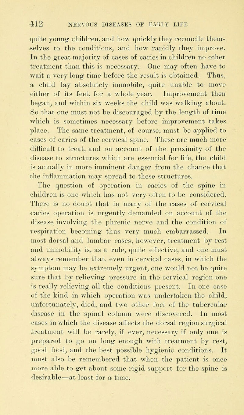 quite young children, and how quickly they reconcile them- selves to the conditions, and how rapidly they improve. In the great majority of cases of caries in children no other treatment than this is necessary. One may often have to wait a very long time before the result is obtained. Thus, a child lay absolutely immobile, quite unable to move either of its feet, for a Avhole year. Improvement then began, and within six weeks the child was walking about. So that one must not be discouraged by the length of time which is sometimes necessary before improvement takes place. The same treatment, of course, must be applied to cases of caries of the cervical spine. These are much more difficult to treat, and on account of the proximity of the •disease to structures which are essential for life, the child is actually in more imminent danger from the chance that the inflammation may spread to these structures. The question of operation in caries of the spine in children is one which has not very often to be considered. There is no doubt that in many of the cases of cervical caries operation is urgently demanded on account of the disease involving the phrenic nerve and the condition of respiration becoming thus very much embarrassed. In most dorsal and lumbar cases, however, treatment by rest and immobility is, as a rule, quite effective, and one must always remember that, even in cervical cases, in which the symptom may be extremely urgent, one would not be quite sure that by relieving pressure in the cervical region one is really relieving all the conditions present. In one case of the kind in which operation was undertaken the child, unfortunately, died, and two other foci of the tubercular disease in the spinal column were discovered. In most cases in which the disease affects the dorsal region surgical treatment will be rarely, if ever, necessary if only one is prepared to go on long enough with treatment by rest, good food, and the best possible hygienic conditions. It must also be remembered that when the patient is once more able to get about some rigid support for the spine is desirable—at least for a time.