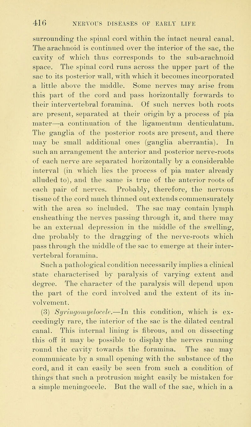 surrounding the spinal cord witliiu the intact neural canal. The arachnoid is continued over the interior of the sac, the cavity of which thus corresponds to the sub-arachnoid space. The spinal cord runs across the upper part of the sac to its posterior wall, with which it becomes incorporated a little above the middle. Some nerves may arise from this part of the cord and pass horizontally forwards to their intervertebral foramina. Of such nerves both roots are present, separated at their origin by a process of pia mater—a continuation of the ligamentum denticulatum. The ganglia of the posterior roots are present, and there may be small additional ones (ganglia aberrantia). In such an arrangement the anterior and posterior nerve-roots of each nerve are separated horizontally by a considerable interval (in which lies the process of pia mater already alluded to), and the same is true of the anterior roots of each pair of nerves. Probably, therefore, the nervous tissue of the cord much thinned out extends commensurately with the area so included. The sac may contain lymph ensheathing the nerves passing through it, and there may be an external depression in the middle of the swelling, due probably to the dragging of the nerve-roots which pass through the middle of the sac to emerge at their inter- vertebral foramina. Such a pathological condition necessarily implies a clinical state characterised by paralysis of varying extent and degree. The character of the paralysis will depend upon the part of the cord involved and the extent of its in- volvement. (3) Syringomyelocele.—In this condition, which is ex- ceedingly rare, the interior of the sac is the dilated central canal. This internal lining is fibrous, aud on dissecting this off it may be possible to display the nerves running round the cavity towards the foramina. The sac may communicate by a small opening with the substance of the cord, and it can easily be seen from such a condition of things that such a protrusion might easily be mistaken for a simple meningocele. But the wall of the sac, which in a
