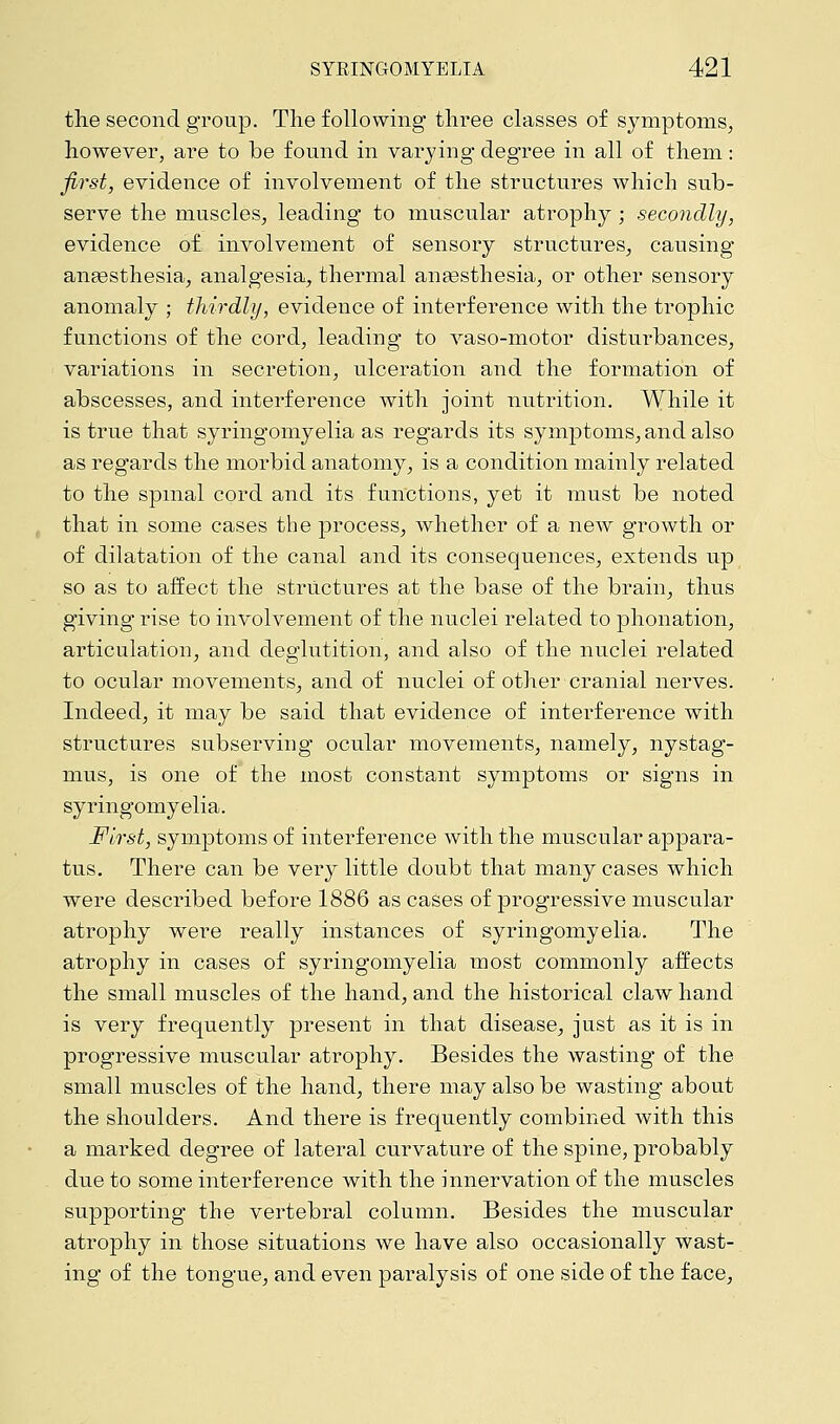 the second group. The following three classes of symptoms, however, are to be found in varying degree in all of them: first, evidence of involvement of the structures which sub- serve the muscles, leading to muscular atrophy; secondly, evidence of involvement of sensory structures, causing anaesthesia, analgesia, thermal anaesthesia, or other sensory anomaly ; thirdly, evidence of interference with the trophic functions of the cord, leading to vaso-motor disturbances, variations in secretion, ulceration and the formation of abscesses, and interference with joint nutrition. While it is true that syringomyelia as regards its symptoms, and also as regards the morbid anatomy, is a condition mainly related to the spinal cord and its functions, yet it must be noted that in some cases the process, whether of a new growth or of dilatation of the canal and its consequences, extends up so as to affect the structures at the base of the brain, thus giving rise to involvement of the nuclei related to phonation, articulation, and deglutition, and also of the nuclei related to ocular movements, and of nuclei of other cranial nerves. Indeed, it may be said that evidence of interference with structures subserving ocular movements, namely, nystag- mus, is one of the most constant symptoms or signs in syringomyelia. First, symptoms of interference with the muscular appara- tus. There can be very little doubt that many cases which were described before 1886 as cases of progressive muscular atrophy were really instances of syringomyelia. The atrophy in cases of syringomyelia most commonly affects the small muscles of the hand, and the historical claw hand is very frequently present in that disease, just as it is in progressive muscular atrophy. Besides the wasting of the small muscles of the hand, there may also be wasting about the shoulders. And there is frequently combined with this a marked degree of lateral curvature of the spine, probably due to some interference with the innervation of the muscles supporting the vertebral column. Besides the muscular atrophy in those situations we have also occasionally wast- ing of the tongue, and even paralysis of one side of the face,