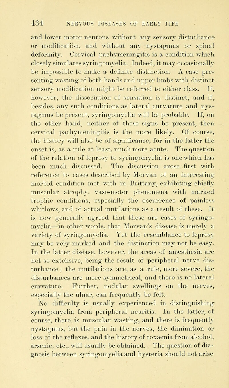and lower motor neurons without any sensory disturbance or modification, and without any nystagmus or spinal deformity. Cervical pachymeningitis is a condition which closely simulates syringomyelia. Indeed, it may occasionally be impossible to make a definite distinction. A case pre- senting wasting of both hands and upper limbs with distinct sensory modification might be referred to either class. If,, however, the dissociation of sensation is distinct, and if,, besides, any such conditions as lateral curvature and nys- tagmus be present, syringomyelia will be probable. If, on the other hand, neither of these signs be present, then cervical pachymeningitis is the more likely. Of course,, the history will also be of significance, for in the latter the onset is, as a rule at least, much more acute. The question of the relation of leprosy to syringomyelia is one which has been much discussed. The discussion arose first with reference to cases described by Morvan of an interesting- morbid condition met with in Brittany, exhibiting chiefly muscular atrophy, vaso-motor phenomena with marked trophic conditions, especially the occurrence of painless whitlows, and of actual mutilations as a result of these. It is now generally agreed that these are cases of syringo- myelia—1in other words, that Morvan's disease is merely a. variety of syringomyelia. Yet the resemblance to leprosy may be very marked and the distinction may not be easy. In the latter disease, however, the areas of anaesthesia are not so extensive, being the result of peripheral nerve dis- turbance ; the mutilations are, as a rule, more severe, the- disturbances are more symmetrical, and there is no lateral curvature. Further, nodular swellings on the nerves,, especially the ulnar, can frequently be felt. No difficulty is usually experienced in distinguishing syringomyelia from peripheral neuritis. In the latter, of course, there, is muscular wasting, and there is frequently nystagmus, but the pain in the nerves, the diminution or loss of the reflexes, and the history of toxaemia from alcohol, arsenic, etc., will usually be obtained. The question of dia- gnosis between syringomyelia and hysteria should not arise-