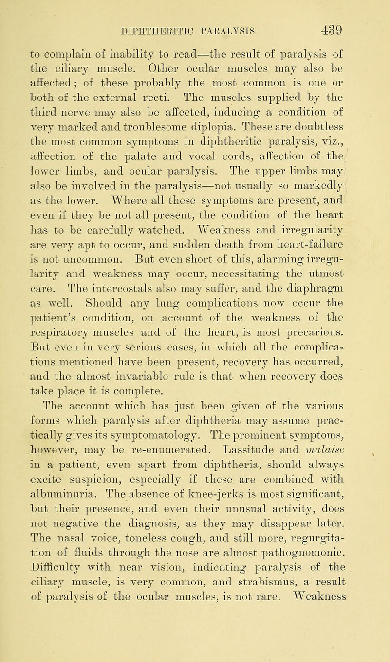 to complain of inability to read—the result of paralysis of the ciliary muscle. Other ocular muscles may also be affected; of these probably the most common is one or both of the external recti. The muscles supplied by the third nerve may also be affected, inducing a condition of very marked and troublesome diplopia. These are doubtless the most common symptoms in diphtheritic paralysis, viz., affection of the palate and vocal cords, affection of the lower limbs, and ocular paralysis. The upper limbs may also be involved in the paralysis—not usually so markedly as the lower. Where all these symptoms are present, and even if they be not all present, the condition of the heart has to be carefully watched. Weakness and irregularity are very apt to occur, and sudden death from heart-failure is not uncommon. But even short of this, alarming irregu- larity and weakness may occur, necessitating the utmost care. The intercostals also may suffer, and the diaphragm as well. Should any lung complications now occur the patient's condition, on account of the weakness of the respiratory muscles and of the heart, is most precarious. But even in very serious cases, in which all the complica- tions mentioned have been present, recovery has occurred, and the almost invariable rule is that when recovery does take place it is complete. The account which has just been given of the various forms which paralysis after diphtheria may assume prac- tically gives its symptomatology. The prominent symptoms, however, may be re-enumerated. Lassitude and malaise in a patient, even apart from diphtheria, should always excite suspicion, especially if these are combined with albuminuria. The absence of knee-jerks is most significant, but their presence, and even their unusual activity, does not negative the diagnosis, as they may disappear later. The nasal voice, toneless cough, and still more, regurgita- tion of fluids through the nose are almost pathognomonic. Difficulty with near vision, indicating paralysis of the ciliary muscle, is very common, and strabismus, a result of paralysis of the ocular muscles, is not rare. Weakness