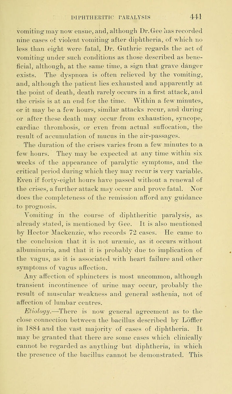 vomiting* may now ensue, and, although Dr. Gee lias recorded nine cases of violent vomiting after diphtheria,, of which no less than eight were fatal, Dr. G-uthrie regards the act of vomiting under such conditions as those described as bene- ficial, although, at the same time, a sign that grave danger exists. The dyspnoea is often relieved by the vomiting, and, although the patient lies exhausted and apparently at the point of death, death rarely occurs in a first attack, and the crisis is at an end for the time. Within a few minutes, or it may be a few hours, similar attacks recur, and during* or after these death may occur from exhaustion, syncope, cardiac thrombosis, or even from actual suffocation, the result of accumulation of mucus in the air-passages. The duration of the crises varies from a few minutes to a few hours. They may be expected at any time within six weeks of the appearance of paralytic symptoms, and the critical period during which they may recur is very variable. Even if forty-eight hours have passed without a renewal of the crises, a further attack may occur and prove fatal. JSTor does the completeness of the remission afford any guidance to prognosis. Vomiting in the course of diphtheritic paralysis, as already stated, is mentioned by Gee. It is also mentioned by Hector Mackenzie, who records 72 cases. He came to the conclusion that it is not uremic, as it occurs without albuminuria, and that it is probably due to implication of the vagus, as it is associated with heart failure and other symptoms of vagus affection. Any affection of sphincters is most uncommon, although transient incontinence of urine may occur, probably the result of muscular weakness and general asthenia, not of affection of lumbar centres. Etiology.—There is now general agreement as to the close connection between the bacillus described by Loffler in 1884 and the vast majority of cases of diphtheria. It may be granted that there are some cases which clinically cannot be regarded as anything- but diphtheria, in which the presence of the bacillus cannot be demonstrated. This