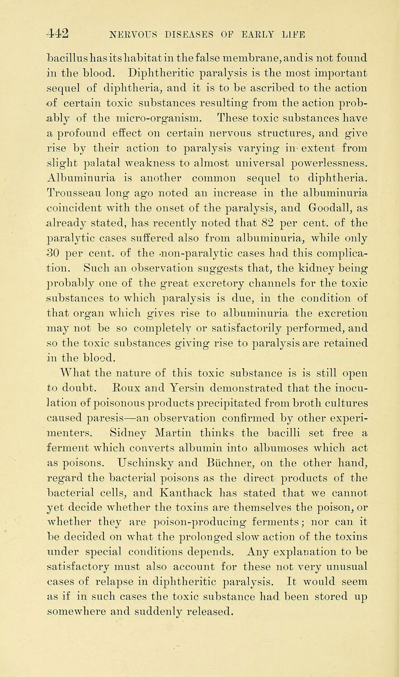 bacillus lias its habitat in the false membrane, and is not found in the blood. Diphtheritic paralysis is the most important sequel of diphtheria, and it is to be ascribed to the action of certain toxic substances resulting from the action prob- ably of the micro-organism. These toxic substances have a profound effect on certain nervous structures, and give rise by their action to paralysis varying in- extent from slight palatal weakness to almost universal powerlessness. Albuminuria is another common sequel to diphtheria. Trousseau long ago noted an increase in the albuminuria coincident with the onset of the paralysis, and Goodall, as already stated, has recently noted that 82 per cent, of the paralytic cases suffered also from albuminuria, while only 30 per cent, of the .non-paralytic cases had this complica- tion. Such an observation suggests that, the kidney being probably one of the great excretory channels for the toxic substances to which paralysis is due, in the condition of that organ which gives rise to albuminuria the excretion may not be so completely or satisfactorily performed, and so the toxic substances giving rise to paralysis are retained in the blood. What the nature of this toxic substance is is still open to doubt. Roux and Yersin demonstrated that the inocu- lation of poisonous products precipitated from broth cultures caused paresis—an observation confirmed by other experi- menters. Sidney Martin thinks the bacilli set free a ferment which converts albumin into albumoses which act as poisons. Uschinsky and Buchner, on the other hand, regard the bacterial poisons as the direct products of the bacterial cells, and Kanthack has stated that we cannot yet decide whether the toxins are themselves the poison, or whether they are poison-producing ferments; nor can it be decided on what the prolonged slow action of the toxins under special conditions depends. Any explanation to be satisfactory must also account for these not very unusual cases of relapse in diphtheritic paralysis. It would seem as if in such cases the toxic substance had been stored up somewhere and suddenly released.