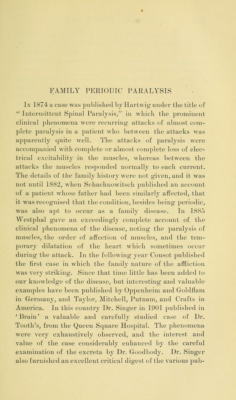 In 1874 a case was published by Hartwig under the title of  Intermittent Spinal Paralysis, in which the prominent clinical phenomena wore recurring attacks of almost com- plete paralysis in a patient who between the attacks was apparently quite well. The attacks of paralysis were accompanied with complete or almost complete loss of elec- trical excitability in the muscles, whereas between the attacks the muscles responded normally to each current. The details of the family history were not given, and it was not until 1882, when Schachnowitsch published an account of a patient whose father had been similarly affected, that it was recognised that the condition, besides being periodic, Avas also apt to occur as a family disease. In 1885 Westphal gave an exceedingly complete account of. the clinical phenomena of the disease, noting the paralysis of muscles, the order of affection of muscles, and the tem- porary dilatation of the heart which sometimes occur during the attack. In the following year Cousot published the first case in which the family nature of the affliction was very striking. Since that time little has been added to our knowledge of the disease, but interesting and valuable examples have been published by Oppenheim and Goldflam in Germany, and Taylor, Mitchell, Putnam, and Crafts in America. In this country Dr. Singer in 1901 published in 'Brain' a valuable and carefully studied case of Dr. Tooth's, from the Queen Square Hospital. The phenomena were very exhaustively observed, and the interest and value of the case considerably enhanced by the careful examination of the excreta by Dr. Goodbody. Dr. Singer also furnished an excellent critical digest of the various pub-