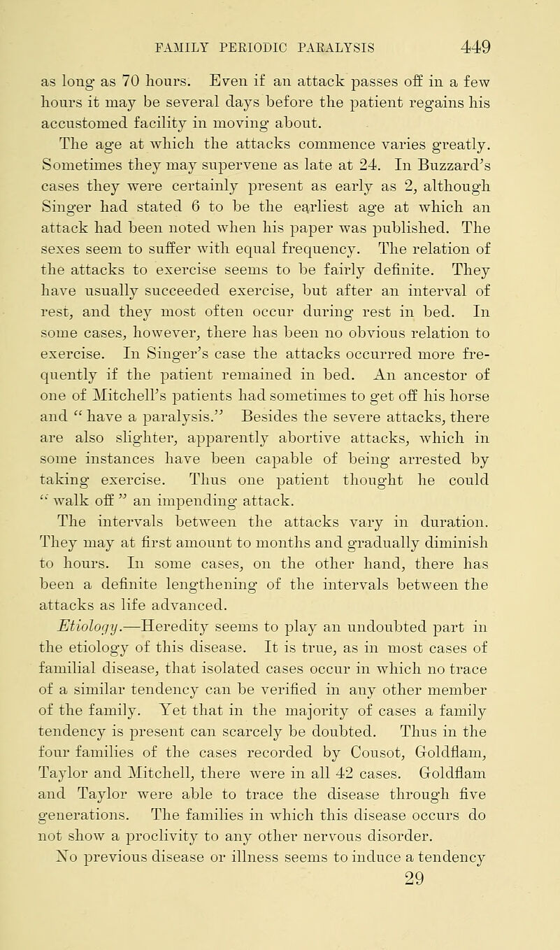 as long as 70 hours. Even if an attack passes off in a few hours it may be several days before the patient regains his accustomed facility in moving about. The age at which the attacks commence varies greatly. Sometimes they may supervene as late at 24. In Buzzard's cases they were certainly present as early as 2, although Singer had stated 6 to be the earliest age at which an attack had been noted when his paper was published. The sexes seem to suffer with equal frequency. The relation of the attacks to exercise seems to be fairly definite. They have usually succeeded exercise, but after an interval of rest, and they most often occur during rest in bed. In some cases, however, there has been no obvious relation to exercise. In Singer's case the attacks occurred more fre- quently if the patient remained in bed. An ancestor of one of Mitchell's patients had sometimes to get off his horse and  have a paralysis. Besides the severe attacks, there are also slighter, apparently abortive attacks, which in some instances have been capable of being arrested by taking exercise. Thus one patient thought he could  walk off  an impending attack. The intervals between the attacks vary in duration. They may at first amount to months and gradually diminish to hours. In some cases, on the other hand, there has been a definite lengthening of the intervals between the attacks as life advanced. Etiology.—Heredity seems to play an undoubted part in the etiology of this disease. It is true, as in most cases of familial disease, that isolated cases occur in which no trace of a similar tendency can be verified in any other member of the family. Yet that in the majority of cases a family tendency is present can scarcely be doubted. Thus in the four families of the cases recorded by Cousot, Goldflam, Taylor and Mitchell, there were in all 42 cases. Goldflam and Taylor were able to trace the disease through five generations. The families in which this disease occurs do not show a proclivity to any other nervous disorder. ~No previous disease or illness seems to induce a tendency 29