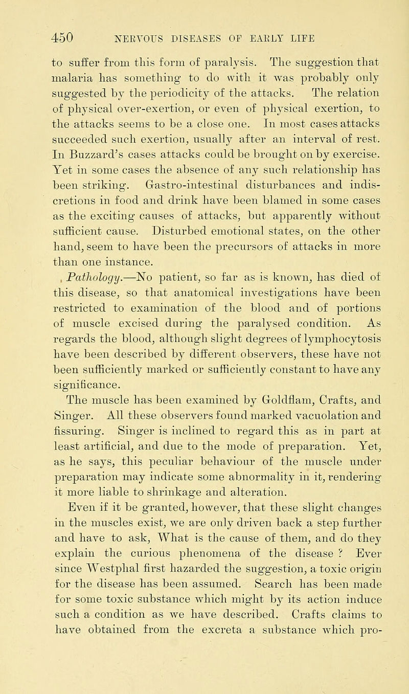 to suffer from this form of paralysis. The suggestion that malaria has something to do with it was probably only suggested by the periodicity of the attacks. The relation of physical over-exertion, or even of physical exertion, to the attacks seems to be a close one. In most cases attacks succeeded such exertion, usually after an interval of rest. In Buzzard's cases attacks could be brought on by exercise. Yet in some cases the absence of any such relationship has been striking. Grastro-intestinal disturbances and indis- cretions in food and drink have been blamed in some cases as the exciting causes of attacks, but apparently without sufficient cause. Disturbed emotional states, on the other hand, seem to have been the precursors of attacks in more than one instance. , Pathology.—No patient, so far as is known, has died of this disease, so that anatomical investigations have been restricted to examination of the blood and of portions of muscle excised during the paralysed condition. As regards the blood, although slight degrees of lymphocytosis have been described by different observers, these have not been sufficiently marked or sufficiently constant to have any significance. The muscle has been examined by Goldflam, Crafts, and Singer. All these observers found marked vacuolation and fissuring. Singer is inclined to regard this as in part at least artificial, and due to the mode of preparation. Yet, as he says, this peculiar behaviour of the muscle under preparation may indicate some abnormality in it, rendering it more liable to shrinkage and alteration. Even if it be granted, however, that these slight changes in the muscles exist, we are only driven back a step further and have to ask, What is the cause of them, and do they explain the curious phenomena of the disease ? Ever since Westphal first hazarded the suggestion, a toxic origin for the disease has been assumed. Search has been made for some toxic substance which might by its action induce such a condition as we have described. Crafts claims to have obtained from the excreta a substance which pro-