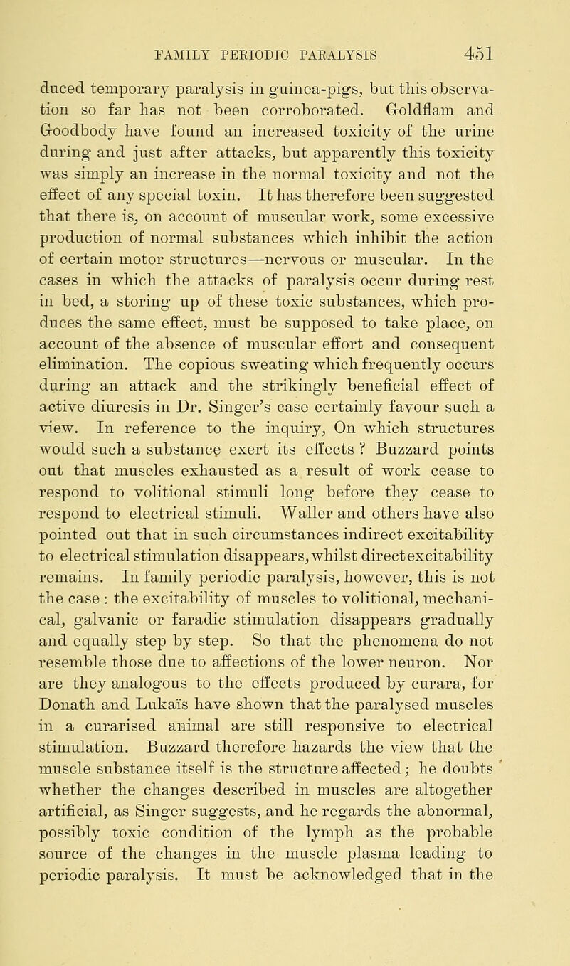 duced temporary paralysis in guinea-pigs, but this observa- tion so far has not been corroborated. Groldflam and Groodbody have found an increased toxicity of the urine during and just after attacks, but apparently this toxicity was simply an increase in the normal toxicity and not the effect of any special toxin. It has therefore been suggested that there is, on account of muscular work, some excessive production of normal substances which inhibit the action of certain motor structures—nervous or muscular. In the cases in which the attacks of paralysis occur during rest in bed, a storing up of these toxic substances, which pro- duces the same effect, must be supposed to take place, on account of the absence of muscular effort and consequent elimination. The copious sweating which frequently occurs during an attack and the strikingly beneficial effect of active diuresis in Dr. Singer's case certainly favour such a view. In reference to the inquiry, On which structures would such a substance exert its effects ? Buzzard points out that muscles exhausted as a result of work cease to respond to volitional stimuli long before they cease to respond to electrical stimuli. Waller and others have also pointed out that in such circumstances indirect excitability to electrical stimulation disappears, whilst direct excitability remains. In family periodic paralysis, however, this is not the case : the excitability of muscles to volitional, mechani- cal, galvanic or faradic stimulation disappears gradually and equally step by step. So that the phenomena do not resemble those due to affections of the lower neuron. Nor are they analogous to the effects produced by curara, for Donath and Luka'is have shown that the paralysed muscles in a curarised animal are still responsive to electrical stimulation. Buzzard therefore hazards the view that the muscle substance itself is the structure affected; he doubts whether the changes described in muscles are altogether artificial, as Singer suggests, and he regards the abnormal, possibly toxic condition of the lymph as the probable source of the changes in the muscle plasma leading to periodic paralysis. It must be acknowledged that in the