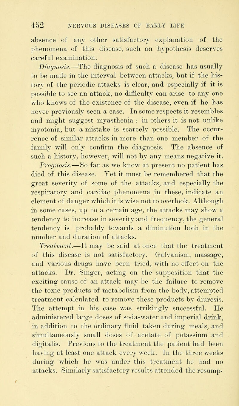 absence of any other satisfactory explanation of the phenomena of this disease, such an hypothesis deserves careful examination. Diagnosis.—The diagnosis of such a disease has usually to be made in the interval between attacks, but if the his- tory of the periodic attacks is clear, and especially if it is possible to see an attack, no difficulty can arise to any one who knows of the existence of the disease, even if he has never previously seen a case. In some respects it resembles and might suggest myasthenia : in others it is not unlike myotonia, but a mistake is scarcely possible. The occur- rence of similar attacks in more than one member of the family will only confirm the diagnosis. The absence of such a history, however, will not by any means negative it. Prognosis.—So far as we know at present no patient has died of this disease. Yet it must be remembered that the great severity of some of the attacks, and especially the respiratory and cardiac phenomena in these, indicate an element of danger which it is wise not to overlook. Although in some cases, up to a certain age, the attacks may show a tendency to increase in severity and frequency, the general tendency is probably towards a diminution both in the number and duration of attacks. Treatment.—It may be said at once that the treatment of this disease is not satisfactory. Galvanism, massage, and various drugs have been tried, with no effect on the attacks. Dr. Singer, acting on the supposition that the exciting cause of an attack may be the failure to remove the toxic products of metabolism from the body, attempted treatment calculated to remove these products by diuresis. The attempt in his case was strikingly successful. He administered large doses of soda-water and imperial drink, in addition to the ordinary fluid taken during meals, and simultaneously small doses of acetate of potassium and digitalis. Previous to the treatment the patient had been having at least one attack every week. In the three weeks during which he was under this treatment he had no attacks. Similarly satisfactory results attended the resump-