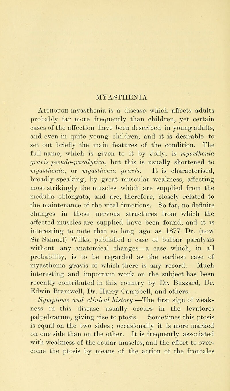 MYASTHENIA Although myasthenia is a disease which affects adults probably far more frequently than children, yet certain cases of the affection have been described in young adults, and even in quite young children, and it is desirable to set out briefly the main features of the condition. The full name, which is given to it by Jolly, is myasthenia gravis -pseudo-paralytica, but this is usually shortened to myasthenia, or myasthenia gravis. It is characterised, broadly speaking, by great muscular weakness, affecting most strikingly the muscles which are supplied from the medulla oblongata, and are, therefore, closely related to the maintenance of the vital functions. So far, no definite changes in those nervous structures from which the affected muscles are supplied have been found, and it is interesting to note that so long ago as 1877 Dr. (now Sir Samuel) Wilks, published a case of bulbar paralysis without any anatomical changes—a case which, in all probability, is to be regarded as the earliest case of myasthenia gravis of which there is any record. Much interesting and important work on the subject has been recently contributed in this country by Dr. Buzzard, Dr. Edwin Bramwell, Dr. Harry Campbell, and others. Symptoms and clinical history.—The first sign of weak- ness in this disease usually occurs in the levatores palpebrarum, giving rise to ptosis. Sometimes this ptosis is equal on the two sides; occasionally it is more marked on one side than on the other. It is frequently associated with weakness of the ocular muscles, and the effort to over- come the ptosis by means of the action of the frontales