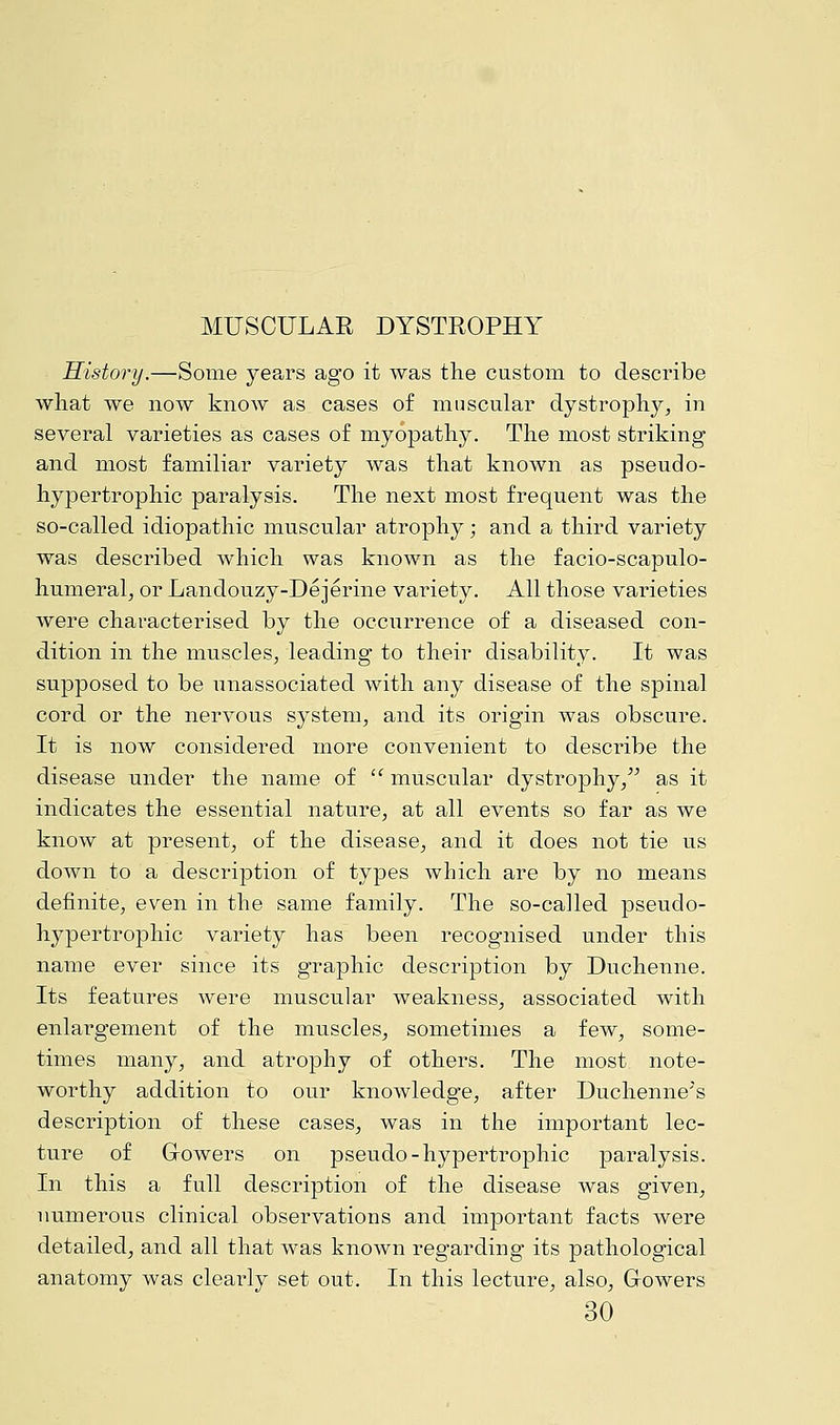 History.—Some years ago it was the custom to describe what we now know as cases of muscular dystrophy, in several varieties as cases of myopathy. The most striking and most familiar variety was that known as pseudo- hypertrophic paralysis. The next most frequent was the so-called idiopathic muscular atrophy; and a third variety was described which was known as the facioscapulo- humeral, or Landouzy-Dejerine variety. All those varieties were characterised by the occurrence of a diseased con- dition in the muscles, leading to their disability. It was supposed to be unassociated with any disease of the spinal cord or the nervous system, and its origin was obscure. It is now considered more convenient to describe the disease under the name of  muscular dystrophy, as it indicates the essential nature, at all events so far as we know at present, of the disease, and it does not tie us down to a description of types which are by no means definite, even in the same family. The so-called pseudo- hypertrophic variety has been recognised under this name ever since its graphic description by Duchenne. Its features were muscular weakness, associated with enlargement of the muscles, sometimes a few, some- times many, and atrophy of others. The most note- worthy addition to our knowledge, after Duchenne's description of these cases, was in the important lec- ture of Growers on pseudo-hypertrophic paralysis. In this a full description of the disease was given, numerous clinical observations and important facts were detailed, and all that was known regarding its pathological anatomy was clearly set out. In this lecture, also, Growers 30