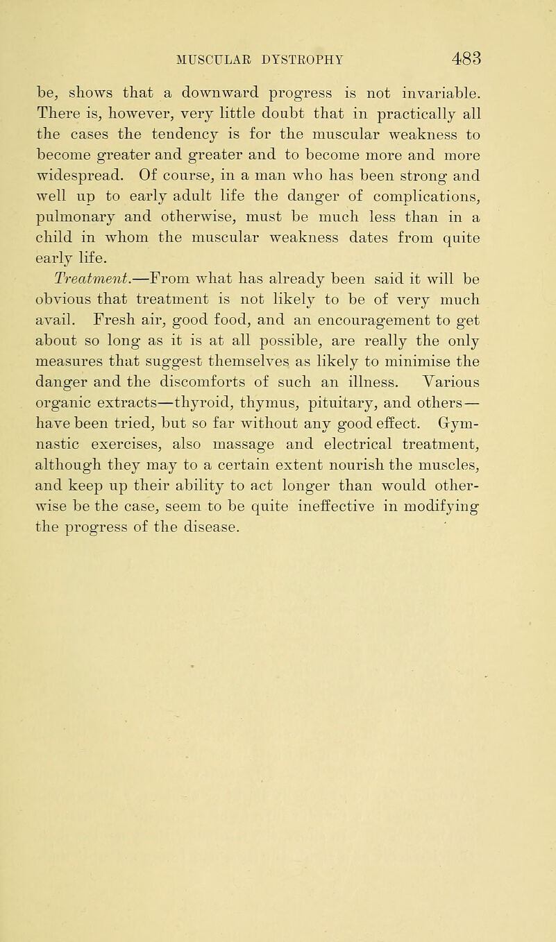 be, shows that a downward progress is not invariable. There is, however, very little doubt that in practically all the cases the tendency is for the muscular weakness to become greater and greater and to become more and more widespread. Of course, in a man who has been strong and well up to early adult life the danger of complications, pulmonary and otherwise, must be much less than in a child in whom the muscular weakness dates from quite early life. Treatment.—From what has already been said it will be obvious that treatment is not likely to be of very much avail. Fresh air, good food, and an encouragement to get about so long as it is at all possible, are really the only measures that suggest themselves as likely to minimise the danger and the discomforts of such an illness. Various organic extracts—thyroid, thymus, pituitary, and others — have been tried, but so far without any good effect. Gym- nastic exercises, also massage and electrical treatment, although they may to a certain extent nourish the muscles, and keep up their ability to act longer than would other- wise be the case, seem to be quite ineffective in modifying the progress of the disease.