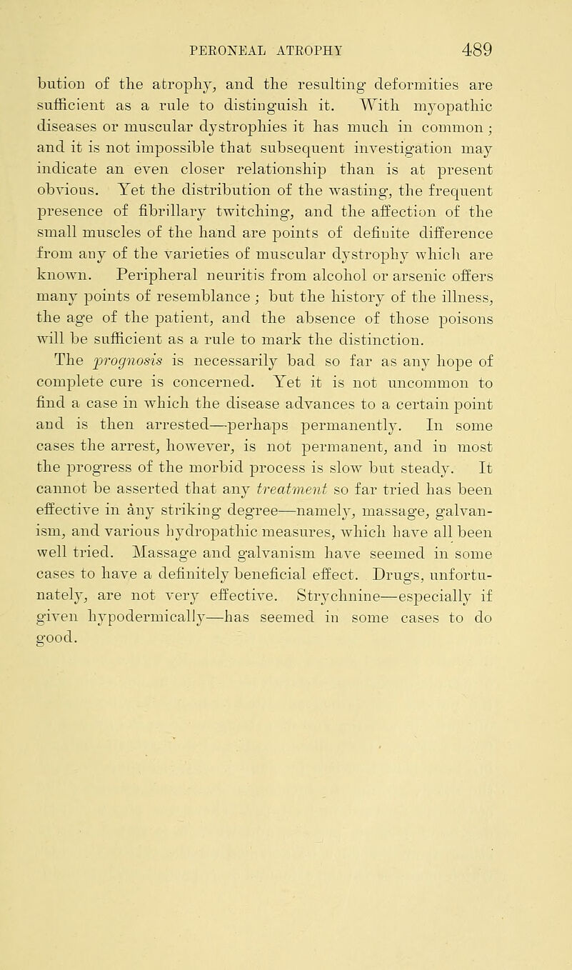 bution of the atrophy, and the resulting deformities are sufficient as a rule to distinguish it. With myopathic diseases or muscular dystrophies it has much in common ; and it is not impossible that subsequent investigation may indicate an even closer relationship than is at present obvious. Yet the distribution of the wasting, the frequent presence of fibrillary twitching, and the affection of the small muscles of the hand are points of definite difference from any of the varieties of muscular dystrophy which are known. Peripheral neuritis from alcohol or arsenic offers many points of resemblance ; but the history of the illness, the age of the patient, and the absence of those poisons will be sufficient as a rule to mark the distinction. The prognosis is necessarily bad so far as any hope of complete cure is concerned. Yet it is not uncommon to find a case in which the disease advances to a certain point and is then arrested—perhaps permanently. In some cases the arrest, however, is not permanent, and in most the progress of the morbid process is slow but steady. It cannot be asserted that any treatment so far tried has been effective in any striking degree—namely, massage, galvan- ism, and various hydropathic measures, which have all been well tried. Massage and galvanism have seemed in some cases to have a definitely beneficial effect. Drugs, unfortu- nately, are not very effective. Strychnine—especially if given hypodermically—has seemed in some cases to do good.