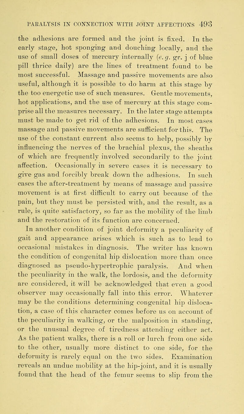 the adhesions are formed and the joint is fixed. In the early stage, hot sponging and douching locally, and the use of small doses of mercury internally (e. g. gr. j of blue pill thrice daily) are the lines of treatment found to be most successful. Massage and passive movements are also useful, although it is possible to do harm at this stage by the too energetic use of such measures. Gentle movements, hot applications, and the use of mercury at this stage com- prise all the measures necessary. In the later stage attempts must be made to get rid of the adhesions. In most cases massage and passive movements are sufficient for this. The use of the constant current also seems to help, possibly by influencing the nerves of the brachial plexus, the sheaths of which are frequently involved secondarily to the joint affection. Occasionally in severe cases it is necessary to give gas and forcibly break down the adhesions. In such cases the after-treatment by means of massage and passive movement is at first difficult to carry out because of the pain, but they must be persisted with, and the result, as a rule, is quite satisfactory, so far as the mobility of the limb and the restoration of its function are concerned. In another condition of joint deformity a peculiarity of gait and appearance arises which is such as to lead to occasional mistakes in diagnosis. The writer has known the condition of congenital hip dislocation more than once diagnosed as pseudo-hypertrophic paralysis. And when the peculiarity in the walk, the lordosis, and the deformity are considered, it will be acknowledged that even a good observer may occasionally fall into this error. Whatever may be the conditions determining congenital hip disloca- tion, a case of this character comes before us on account of the peculiarity in walking, or the malposition in standing, or the unusual degree of tiredness attending either act. As the patient walks, there is a roll or lurch from one side to the other, usually more distinct to one side, for the deformity is rarely equal on the two sides. Examination reveals an undue mobility at the hip-joint, and it is usually found that the head of the femur seems to slip from the