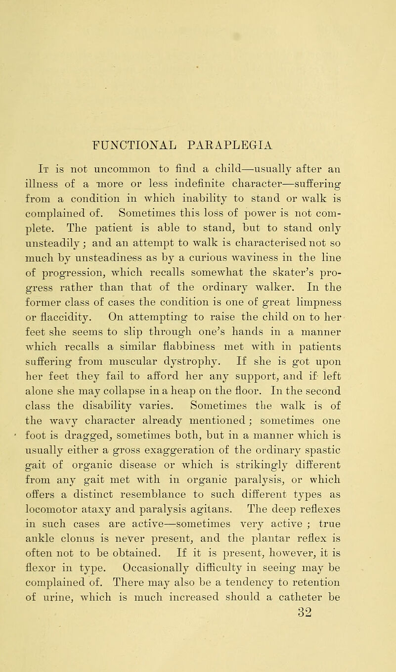 FUNCTIONAL PARAPLEGIA It is not uncommon to find a child—usually after an illness of a -more or less indefinite character—suffering from a condition in which inability to stand or walk is complained of. Sometimes this loss of power is not com- plete. The patient is able to stand, but to stand only unsteadily; and an attempt to walk is characterised not so much by unsteadiness as by a curious waviness in the line of progression, which recalls somewhat the skater's pro- gress rather than that of the ordinary walker. In the former class of cases the condition is one of great limpness or flaccidity. On attempting to raise the child on to her feet she seems to slip through one's hands in a manner which recalls a similar flabbiness met with in patients suffering from muscular dystrophy. If she is got upon her feet they fail to afford her any support, and if- left alone she may collapse in a heap on the floor. In the second class the disability varies. Sometimes the walk is of the wavy character already mentioned; sometimes one foot is dragged, sometimes both, but in a manner which is usually either a gross exaggeration of the ordinary spastic gait of organic disease or which is strikingly different from any gait met with in organic paralysis, or which offers a distinct resemblance to such different types as locomotor ataxy and paralysis agitans. The deep reflexes in such cases are active—sometimes very active ; true ankle clonus is never present, and the plantar reflex is often not to be obtained. If it is present, however, it is flexor in type. Occasionally difficulty in seeing may be complained of. There may also be a tendency to retention of urine, which is much increased should a catheter be 32