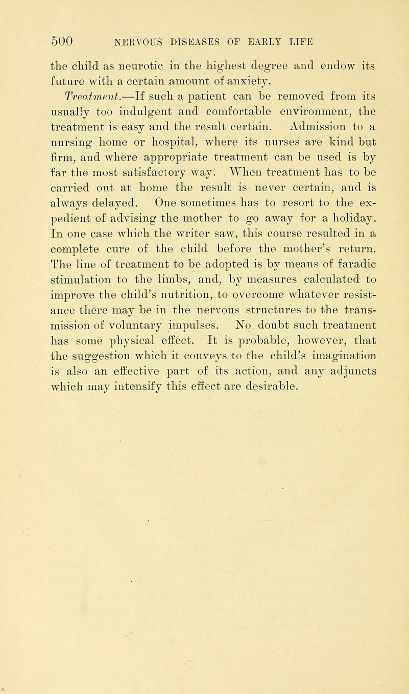the child as neurotic in the highest degree and endow its future with a certain amount of anxiety. Treatment.—If such a patient can be removed from its usually too indulgent and comfortable environment, the treatment is easy and the result certain. Admission to a nursing home or hospital, where its nurses are kind but firm, and where appropriate treatment can be used is by far the most satisfactory way. When treatment has to be carried out at home the result is never certain, and is always delayed. One sometimes has to resort to the ex- pedient of advising the mother to go away for a holiday. In one case which the writer saw, this course resulted in a complete cure of the child before the mother's return. The line of treatment to be adopted is by means of faradic stimulation to the limbs, and, by measures calculated to improve the child's nutrition, to overcome whatever resist- ance there may be in the nervous structures to the trans- mission of voluntary impulses. No doubt such treatment has some physical effect. It is probable, however, that the suggestion which it conveys to the child's imagination is also an effective part of its action, and any adjuncts which may intensify this effect are desirable.