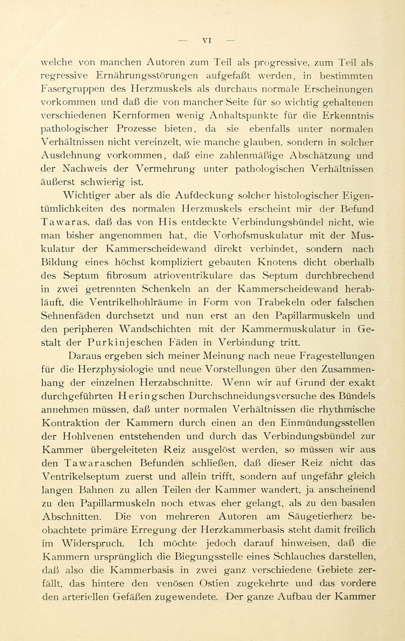 welche von manchen Autoren zum Teil als progressive, zum Teil als regressive Ernährungsstörungen aufgefaßt werden, in bestimmten Fasergruppen des Herzmuskels als durchaus normale Erscheinungen vorkommen und daß die von mancher Seite für so wichtig gehaltenen verschiedenen Kernformen wenig Anhaltspunkte für die Erkenntnis pathologischer Prozesse bieten, da sie ebenfalls unter normalen Verhältnissen nicht vereinzelt, wie manche glauben, sondern in solcher Ausdehnung vorkommen, daß eine zahlenmäßige Abschätzung und der Nachweis der Vermehrung unter pathologischen Verhältnissen äußerst schwierig ist. Wichtiger aber als die Aufdeckung solcher histologischer Eigen- tümlichkeiten des normalen Herzmuskels erscheint mir der Befund Tawaras, daß das von His entdeckte Verbindungsbündel nicht, wie man bisher angenommen hat, die Vorhofsmuskulatur mit der Mus- kulatur der Kammerscheidewand direkt verbindet, sondern nach Bildung eines höchst kompliziert gebauten Knotens dicht oberhalb des Septum fibrosum atrioventrikuläre das Septum durchbrechend in zwei getrennten Schenkeln an der Kammerscheidewand herab- läuft, die Ventrikelhohlräume in Form von Trabekeln oder falschen Sehnenfäden durchsetzt und nun erst an den Papillarmuskeln und den peripheren Wandschichten mit der Kammermuskulatur in Ge- stalt der Purkinjeschen Fäden in Verbindung tritt. Daraus ergeben sich meiner Meinung nach neue Fragestellungen für die Herzphysiologie und neue Vorstellungen über den Zusammen- hang der einzelnen Herzabschnitte. Wenn wir auf Grund der exakt durchgeführten Heringschen Durchschneidungsversuche des Bündels annehmen müssen, daß unter normalen Verhältnissen die rhythmische Kontraktion der Kammern durch einen an den Einmündungssteilen der Hohlvenen entstehenden und durch das Verbindungsbündel zur Kammer übergeleiteten Reiz ausgelöst werden, so müssen wir aus den Tawaraschen Befunden schließen, daß dieser Reiz nicht das Ventrikelseptum zuerst und allein trifft, sondern auf ungefähr gleich langen Bahnen zu allen Teilen der Kammer wandert, ja anscheinend zu den Papillarmuskeln noch etwas eher gelangt, als zu den basalen Abschnitten. Die von mehreren Autoren am Säugetierherz be- obachtete primäre Erregung der Herzkammerbasis steht damit freilich im Widerspruch. Ich möchte jedoch darauf hinweisen, daß die Kammern ursprünglich die Biegungsstelle eines Schlauches darstellen, daß also die Kammerbasis in zwei ganz verschiedene Gebiete zer- fällt, das hintere den venösen Ostien zugekehrte und das vordere den arteriellen Gefäßen zugewendete. Der ganze Aufbau der Kammer