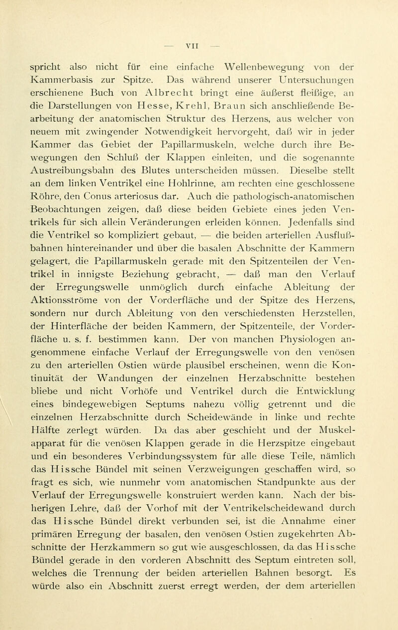 spricht also nicht für eine einfache Wellenbewegung von der Kammerbasis zur Spitze. Das während unserer Untersuchungen erschienene Buch von Albrecht bringt eine äußerst fleißige, an die Darstellungen von Hesse, Krehl, Braun sich anschließende Be- arbeitung der anatomischen Struktur des Herzens, aus welcher von neuem mit zwingender Notwendigkeit hervorgeht, daß wir in jeder Kammer das Gebiet der Papillarmuskeln, welche durch ihre Be- wegungen den Schluß der Klappen einleiten, und die sogenannte Austreibungsbahn des Blutes unterscheiden müssen. Dieselbe stellt an dem linken Ventrikel eine Hohlrinne, am rechten eine geschlossene Röhre, den Conus arteriosus dar. Auch die pathologisch-anatomischen Beobachtungen zeigen, daß diese beiden Gebiete eines jeden Ven- trikels für sich allein Veränderungen erleiden können. Jedenfalls sind die Ventrikel so kompliziert gebaut, — die beiden arteriellen Ausfluß- bahnen hintereinander und über die basalen Abschnitte der Kammern gelagert, die Papillarmuskeln gerade mit den Spitzenteilen der Ven- trikel in innigste Beziehung gebracht, — daß man den Verlauf der Erregungs welle unmöglich durch einfache Ableitung der Aktionsströme von der Vorderfläche und der Spitze des Herzens, sondern nur durch Ableitung von den verschiedensten Herzstellen, der Hinterfläche der beiden Kammern, der Spitzenteile, der Vorder- fläche u. s. f. bestimmen kann. Der von manchen Physiologen an- genommene einfache Verlauf der Erregungswelle von den venösen zu den arteriellen Ostien würde plausibel erscheinen, wenn die Kon- tinuität der Wandungen der einzelnen Herzabschnitte bestehen bliebe und nicht Vorhöfe und Ventrikel durch die Entwicklung eines bindegewebigen Septums nahezu völlig getrennt und die einzelnen Herzabschnitte durch Scheidewände in linke und rechte Hälfte zerlegt würden. Da das aber geschieht und der Muskel- apparat für die venösen Klappen gerade in die Herzspitze eingebaut und ein besonderes Verbindungssystem für alle diese Teile, nämlich das Hissche Bündel mit seinen Verzweigungen geschaffen wird, so fragt es sich, wie nunmehr vom anatomischen Standpunkte aus der Verlauf der Erregungswelle konstruiert werden kann. Nach der bis- herigen Lehre, daß der Vorhof mit der Ventrikelscheidewand durch das Hissche Bündel direkt verbunden sei, ist die Annahme einer primären Erregung der basalen, den venösen Ostien zugekehrten Ab- schnitte der Herzkammern so gut wie ausgeschlossen, da das Hissche Bündel gerade in den vorderen Abschnitt des Septum eintreten soll, welches die Trennung der beiden arteriellen Bahnen besorgt. Es würde also ein Abschnitt zuerst erregt werden, der dem arteriellen