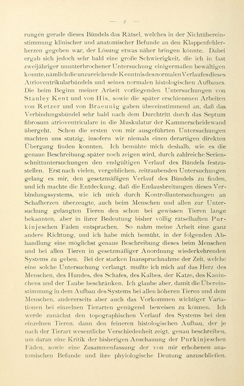 rungen gerade dieses Bündels das Rätsel, welches in der Nichtüberein- stimmung klinischer und anatomischer Befunde an den Klappenfehler- herzen gegeben war, der Lösung etwas näher bringen könnte. Dabei ergab sich jedoch sehr bald eine große Schwierigkeit, die ich in fast zweijähriger ununterbrochener Untersuchung einigermaßen bewältigen konnte, nämlich dieunzureichende Kenntnis des normalen Verlauf esdieses Atrioventrikularbündels und seines normalen histologischen Aufbaues. Die beim Beginn meiner Arbeit vorliegenden Untersuchungen von Stanley Kent und von His, sowie die später erschienenen Arbeiten von Retzer und von Braeunig gaben übereinstimmend an, daß das Verbindungsbündel sehr bald nach dem Durchtritt durch das Septum fibrosum atrioventriculare in die Muskulatur der Kammerscheidewand übergeht. Schon die ersten von mir ausgeführten Untersuchungen machten uns stutzig, insofern wir niemals einen derartigen direkten Übergang finden konnten. Ich bemühte mich deshalb, wie es die genaue Beschreibung.später noch zeigen wird, durch zahlreiche Serien- schnittuntersuchungen den endgültigen Verlauf des Bündels festzu- stellen. Erst nach vielen, vergeblichen, zeitraubenden Untersuchungen gelang es mir, den gesetzmäßigen Verlauf des Bündels zu finden, und ich machte die Entdeckung, daß die Endausbreitungen dieses Ver- bindungssystems, wie ich mich durch Kontrolluntersuchungen an Schafherzen überzeugte, auch beim Menschen und allen zur Unter- suchung gelangten Tieren den schon bei gewissen Tieren lange bekannten, aber in ihrer Bedeutung bisher völlig rätselhaften Pur- kinjeschen Fäden entsprachen. So nahm meine Arbeit eine ganz andere Richtung, und ich habe mich bemüht, in der folgenden Ab- handlung eine möglichst genaue Beschreibung dieses beim Menschen und bei allen Tieren in gesetzmäßiger Anordnung wiederkehrenden Systems zu geben. Bei der starken Inanspruchnahme der Zeit, welche eine solche Untersuchung verlangt, mußte ich mich auf das Herz des Menschen, des Hundes, des Schafes, des Kalbes, der Katze, des Kanin- chens und der Taube beschränken. Ich glaube aber, damit die Überein- stimmung in dem Aufbau des Systems bei allen höheren Tieren und dem Menschen, andererseits aber auch das Vorkommen wichtiger Varia- tionen bei einzelnen Tierarten genügend beweisen zu können. Ich werde zunächst den topographischen Verlauf des Systems bei den einzelnen Tieren, dann den feineren histologischen Aufbau, der je nach der Tierart wesentliche Verschiedenheit zeigt, genau beschreiben, um daran eine Kritik der bisherigen Anschauung der Purkinjeschen Fäden, sowie eine Zusammenfassung der von mir erhobenen ana- tomischen Befunde und ihre phyiologische Deutung anzuschließen.