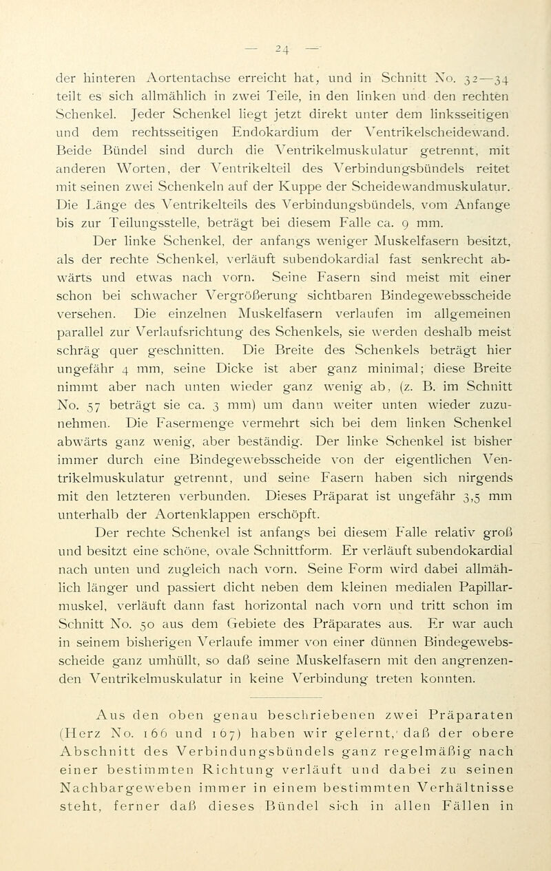 der hinteren Aortentachse erreicht hat, und in Schnitt Xo. 32—34 teilt es sich allmählich in zwei Teile, in den linken und den rechten Schenkel. Jeder Schenkel liegt jetzt direkt unter dem linksseitigen und dem rechtsseitigen Endokardium der Ventrikelscheidewand. Beide Bündel sind durch die Ventrikelmuskulatur getrennt, mit anderen Worten, der Ventrikelteil des Verbindungsbündels reitet mit seinen zwei Schenkeln auf der Kuppe der Scheidewandmuskulatur. Die Länge des Ventrikelteils des Verbindungsbündels, vom Anfange bis zur Teilungsstelle, beträgt bei diesem Falle ca. 9 mm. Der linke Schenkel, der anfangs weniger Muskelfasern besitzt, als der rechte Schenkel, verläuft subendokardial fast senkrecht ab- wärts und etwas nach vorn. Seine Fasern sind meist mit einer schon bei schwacher Vergrößerung sichtbaren Bindegewebsscheide versehen. Die einzelnen Muskelfasern verlaufen im allgemeinen parallel zur Verlaufsrichtung des Schenkels, sie werden deshalb meist schräg quer geschnitten. Die Breite des Schenkels beträgt hier ungefähr 4 mm, seine Dicke ist aber g'anz minimal; diese Breite nimmt aber nach unten wieder ganz wenig ab, (z. B. im Schnitt No. 57 beträgt sie ca. 3 mm) um dann weiter unten wieder zuzu- nehmen. Die Fasermenge vermehrt sich bei dem linken Schenkel abwärts ganz wenig, aber beständig. Der linke Schenkel ist bisher immer durch eine Bindegewebsscheide von der eigentlichen Ven- trikelmuskulatur getrennt, und seine Fasern haben sich nirgends mit den letzteren verbunden. Dieses Präparat ist ungefähr 3,5 mm unterhalb der Aortenklappen erschöpft. Der rechte Schenkel ist anfangs bei diesem Falle relativ groß und besitzt eine schöne, ovale Schnittform. Er verläuft subendokardial nach unten und zugleich nach vorn. Seine Form wird dabei allmäh- lich länger und passiert dicht neben dem kleinen medialen Papillar- muskel, verläuft dann fast horizontal nach vorn und tritt schon im Schnitt No. 50 aus dem Gebiete des Präparates aus. Er war auch in seinem bisherigen Verlaufe immer von einer dünnen Bindegewebs- scheide ganz umhüllt, so daß seine Muskelfasern mit den angrenzen- den Ventrikelmuskulatur in keine Verbindung treten könnten. Aus den oben genau beschriebenen zwei Präparaten (Herz No. 166 und 167) haben wir gelernt, daß der obere Abschnitt des Verbindung-sbündels ganz regelmäßig nach einer bestimmten Richtung verläuft und dabei zu seinen Nachbargeweben immer in einem bestimmten Verhältnisse steht, ferner daß dieses Bündel si-ch in allen Fällen in