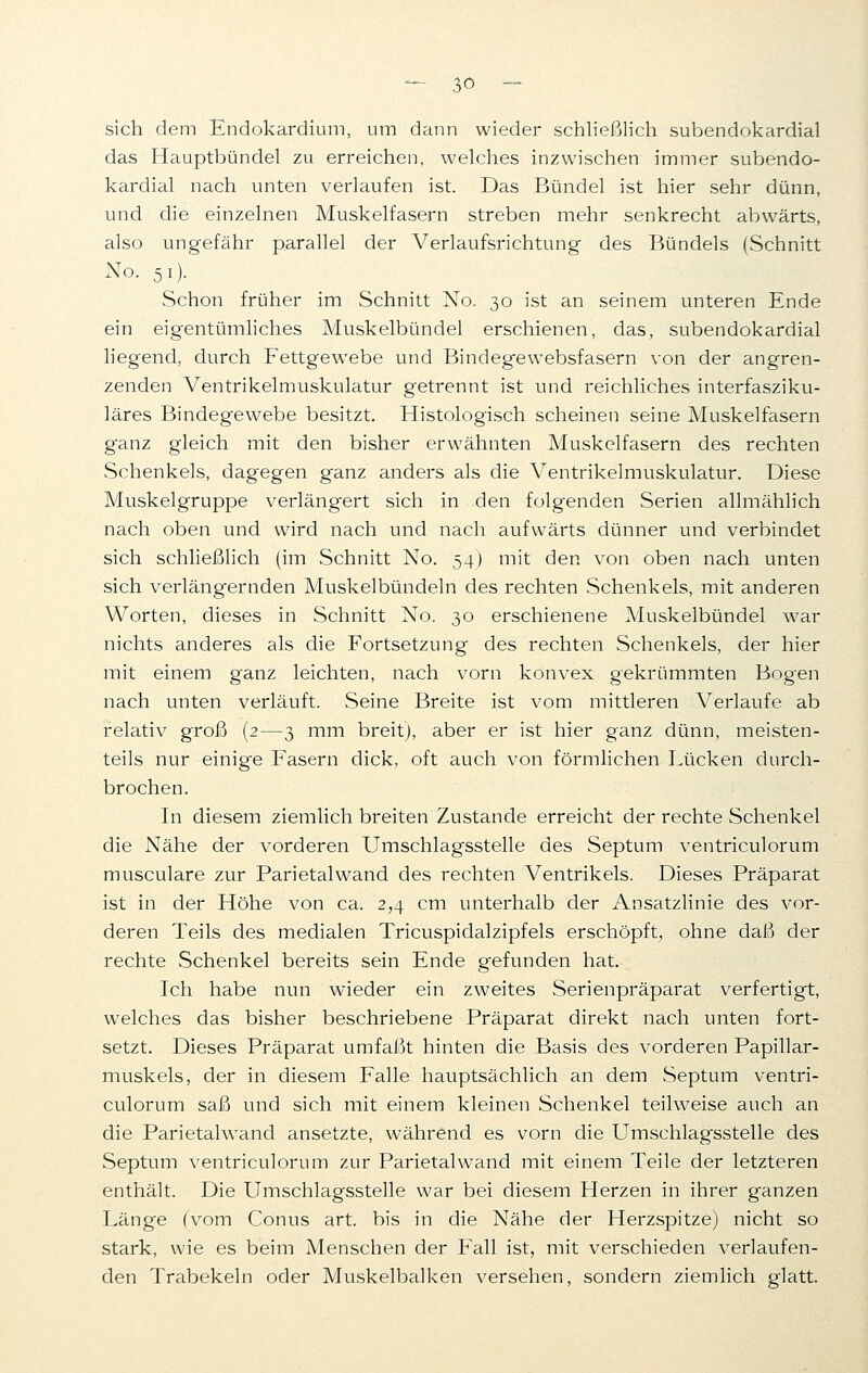 sich dem Endokardium, um dann wieder schließlich subendokardial das Hauptbündel zu erreichen, welches inzwischen immer subendo- kardial nach unten verlaufen ist. Das Bündel ist hier sehr dünn, und die einzelnen Muskelfasern streben mehr senkrecht abwärts, also ungefähr parallel der Verlaufsrichtung des Bündels (Schnitt No. 5 0- Schon früher im Schnitt No. 30 ist an seinem unteren Ende ein eigentümliches Muskelbündel erschienen, das, subendokardial liegend, durch FettgewTebe und Bindegewebsfasern von der angren- zenden Ventrikelmuskulatur getrennt ist und reichliches interfasziku- läres Bindegewebe besitzt. Histologisch scheinen seine Muskelfasern g*anz gleich mit den bisher erwähnten Muskelfasern des rechten Schenkels, dagegen ganz anders als die Ventrikelmuskulatur. Diese Muskelgruppe verlängert sich in den folgenden Serien allmählich nach oben und wird nach und nach aufwärts dünner und verbindet sich schließlich (im Schnitt No. 54) mit den von oben nach unten sich verläng'ernden Muskelbündeln des rechten Schenkels, mit anderen Worten, dieses in Schnitt No. 30 erschienene Muskelbündel war nichts anderes als die Fortsetzung des rechten Schenkels, der hier mit einem ganz leichten, nach vorn konvex gekrümmten Bogen nach unten verläuft. Seine Breite ist vom mittleren Verlaufe ab relativ groß (2—3 mm breit), aber er ist hier ganz dünn, meisten- teils nur einig-e Fasern dick, oft auch von förmlichen Lücken durch- brochen. In diesem ziemlich breiten Zustande erreicht der rechte Schenkel die Nähe der vorderen Umschlagsstelle des Septum ventriculorum musculare zur Parietalwand des rechten Ventrikels. Dieses Präparat ist in der Höhe von ca. 2,4 cm unterhalb der Ansatzlinie des vor- deren Teils des medialen Tricuspidalzipfels erschöpft, ohne daß der rechte Schenkel bereits sein Ende gefunden hat. Ich habe nun wieder ein zweites Serienpräparat verfertigt, welches das bisher beschriebene Präparat direkt nach unten fort- setzt. Dieses Präparat umfaßt hinten die Basis des vorderen Papillar- muskels, der in diesem Falle hauptsächlich an dem Septum ventri- culorum saß und sich mit einem kleinen Schenkel teilweise auch an die Parietalwand ansetzte, während es vorn die Umschlagsstelle des Septum ventriculorum zur Parietalwand mit einem Teile der letzteren enthält. Die Umschlagsstelle war bei diesem Herzen in ihrer ganzen Länge (vom Conus art. bis in die Nähe der Herzspitze) nicht so stark, wie es beim Menschen der Fall ist, mit verschieden verlaufen- den Trabekeln oder Muskelbalken versehen, sondern ziemlich glatt.