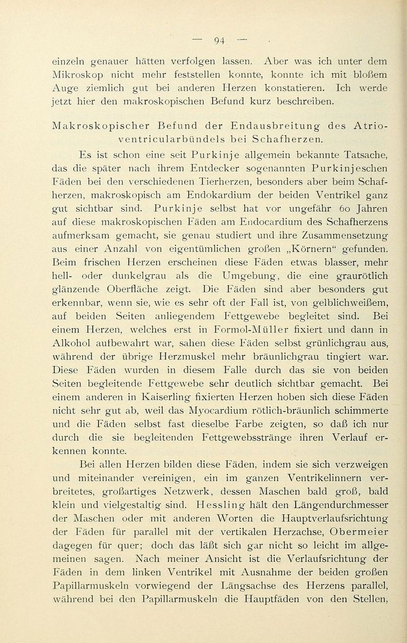 einzeln genauer hätten verfolgen lassen. Aber was ich unter dem Mikroskop nicht mehr feststellen konnte, konnte ich mit bloßem Auge ziemlich gut bei anderen Herzen konstatieren. Ich werde jetzt hier den makroskopischen Befund kurz beschreiben. Makroskopischer Befund der Endausbreitung des Atrio- ventricularbündels bei Schafherzen. Es ist schon eine seit Purkinje allgemein bekannte Tatsache, das die später nach ihrem Entdecker sogenannten Purkinjeschen Fäden bei den verschiedenen Tierherzen, besonders aber beim Schaf- herzen, makroskopisch am Endokardium der beiden Ventrikel ganz gut sichtbar sind. Purkinje selbst hat vor ungefähr 60 Jahren auf diese makroskopischen Fäden am Endocardium des Schafherzens aufmerksam gemacht, sie g~enau studiert und ihre Zusammensetzung aus einer Anzahl von eig-entümlichen großen „Körnern gefunden. Beim frischen Herzen erscheinen diese Fäden etwas blasser, mehr hell- oder dunkel grau als die Umgebung, die eine graurötlich glänzende Oberfläche zeigt. Die Fäden sind aber besonders gut erkennbar, wenn sie, wie es sehr oft der Fall ist, von gelblichweißem, auf beiden Seiten anlieg'endem Fettgewebe begleitet sind. Bei einem Herzen, welches erst in Formol-Müller fixiert und dann in Alkohol autbewahrt war, sahen diese Fäden selbst grünlichgrau aus, während der übrige Herzmuskel mehr bräunlichgrau tingiert war. Diese Fäden wurden in diesem Falle durch das sie von beiden Seiten begleitende Fettg'ewebe sehr deutlich sichtbar gemacht. Bei einem anderen in Kaiserling fixierten Herzen hoben sich diese Fäden nicht sehr gut ab, weil das Myocardium rötlich-bräunlich schimmerte und die Fäden selbst fast dieselbe Farbe zeigten, so daß ich nur durch die sie begleitenden Fettgewebsstränge ihren Verlauf er- kennen konnte. Bei allen Herzen bilden diese Fäden, indem sie sich verzweigen und miteinander vereinigen, ein im ganzen Ventrikelinnern ver- breitetes, großartiges Netzwerk, dessen Maschen bald groß, bald klein und vielgestaltig sind. Hessling- hält den Längendurchmesser der Maschen oder mit anderen Worten die Hauptverlaufsrichtung der Fäden für parallel mit der vertikalen Herzachse, Obermeier dagegen für quer; doch das läßt sich gar nicht so leicht im allge- meinen sagen. Nach meiner Ansicht ist die Verlaufsrichtung der Fäden in dem linken Ventrikel mit Ausnahme der beiden großen Papillarmuskeln vorwiegend der Längsachse des Herzens parallel, während bei den Papillarmuskeln die Hauptfäden von den Stellen,
