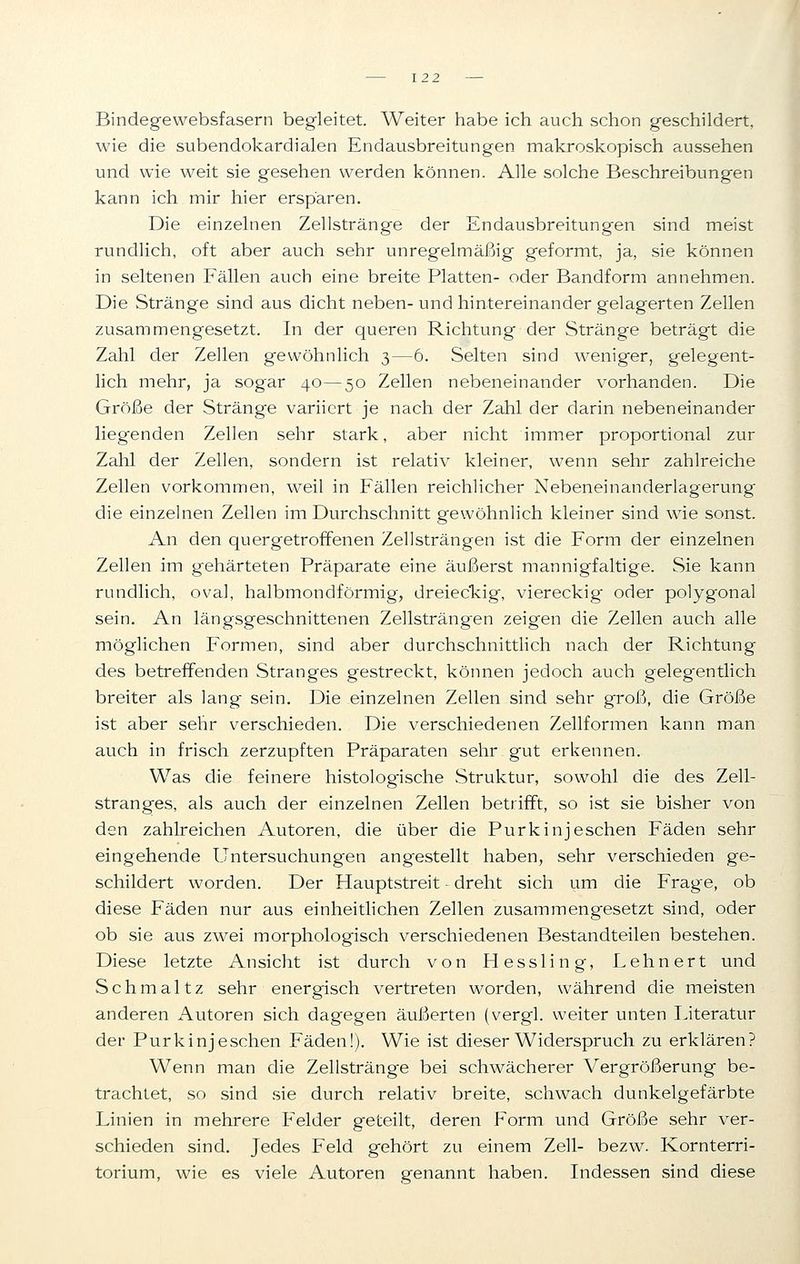 Bindegewebsfasern begleitet. Weiter habe ich auch schon geschildert, wie die subendokardialen Endausbreitungen makroskopisch aussehen und wie weit sie gesehen werden können. Alle solche Beschreibungen kann ich mir hier ersparen. Die einzelnen Zellstränge der Endausbreitungen sind meist rundlich, oft aber auch sehr unregelmäßig geformt, ja, sie können in seltenen Fällen auch eine breite Platten- oder Bandform annehmen. Die Stränge sind aus dicht neben- und hintereinander gelagerten Zellen zusammengesetzt. In der queren Richtung der Stränge beträgt die Zahl der Zellen gewöhnlich 3—6. Selten sind weniger, gelegent- lich mehr, ja sogar 40—50 Zellen nebeneinander vorhanden. Die Größe der Stränge variiert je nach der Zahl der darin nebeneinander liegenden Zellen sehr stark, aber nicht immer proportional zur Zahl der Zellen, sondern ist relativ kleiner, wenn sehr zahlreiche Zellen vorkommen, weil in Fällen reichlicher Nebeneinanderlagerung die einzelnen Zellen im Durchschnitt gewöhnlich kleiner sind wie sonst. An den quer getroffenen Zellsträngen ist die Form der einzelnen Zellen im gehärteten Präparate eine äußerst mannigfaltige. Sie kann rundlich, oval, halbmondförmig, dreieckig, viereckig oder polygonal sein. An längsgeschnittenen Zellsträngen zeigen die Zellen auch alle möglichen Formen, sind aber durchschnittlich nach der Richtung des betreffenden Stranges gestreckt, können jedoch auch gelegentlich breiter als lang sein. Die einzelnen Zellen sind sehr groß, die Größe ist aber sehr verschieden. Die verschiedenen Zellformen kann man auch in frisch zerzupften Präparaten sehr gut erkennen. Was die feinere histologische Struktur, sowohl die des Zell- stranges, als auch der einzelnen Zellen betrifft, so ist sie bisher von den zahlreichen Autoren, die über die Purk inj eschen Fäden sehr eingehende Untersuchungen angestellt haben, sehr verschieden ge- schildert worden. Der Hauptstreit - dreht sich um die Frage, ob diese Fäden nur aus einheitlichen Zellen zusammengesetzt sind, oder ob sie aus zwei morphologisch verschiedenen Bestandteilen bestehen. Diese letzte Ansicht ist durch von Hessling, Lehnert und Schmältz sehr energisch vertreten worden, während die meisten anderen Autoren sich dagegen äußerten (vergl. weiter unten Literatur der Purk inj eschen Fäden!). Wie ist dieser Widerspruch zu erklären? Wenn man die Zellstränge bei schwächerer Vergrößerung be- trachtet, so sind sie durch relativ breite, schwach dunkelgefärbte Linien in mehrere Felder geteilt, deren Form und Größe sehr ver- schieden sind. Jedes Feld gehört zu einem Zell- bezw. Kornterri- torium, wie es viele Autoren genannt haben. Indessen sind diese