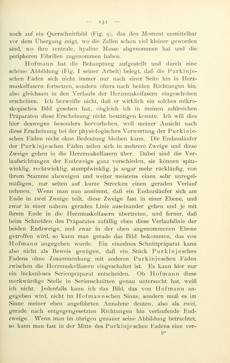 — ißi — noch auf ein Querschnittbild (Fig. 9), das den Moment unmittelbar vor dem Übergang- zeigt, wo die Zellen schon viel kleiner geworden sind, wo ihre zentrale, hyaline Masse abgenommen hat und die peripheren Fibrillen zugenommen haben. . Hofmann hat die Behauptung aufgestellt und durch eine schöne Abbildung (Fig\ I seiner Arbeit) belegt, daß die Purkinj e- schen Fäden sich nicht immer nur nach einer Seite hin in Herz- muskelfasern fortsetzen, sondern öfters nach beiden Richtungen hin, also gleichsam in den Verlaufe der Herzmuskelfasern eingeschoben erscheinen. Ich bezweifle nicht, daß er wirklich ein solches mikro- skopisches Bild gesehen hat, obgleich ich in meinen zahlreichen Präparaten diese Erscheinung nicht bestätigen konnte. Ich will dies hier deswegen besonders hervorheben, weil meiner Ansicht nach diese Erscheinung bei der physiologischen Verwertung der Purkinj e- schen Fäden nicht ohne Bedeutung bleiben kann. Die Endausläufer der Purkinje sehen Fäden teilen sich in mehrere Zweige und diese Zweige gehen in die Herzmuskelfasern über. Dabei sind die Ver- laufsrichtungen der Endzweige ganz verschieden, sie können spitz- winklig, rechtwinklig, stumpfwinklig, ja sogar mehr rückläufig, von ihrem Stamme abzweigen und weiter meistens einen sehr unregel- mäßigen, nur selten auf kurze Strecken einen geraden Verlauf nehmen. Wenn man nun annimmt, daß ein Endausläufer sich am Ende in zwei Zweige teilt, diese Zweige fast in einer Ebene, und zwar in einer nahezu geraden Linie auseinander gehen und je mit ihrem Ende in die Herzmuskelfasern übertreten, und ferner, daß beim Schneiden des Präparates zufällig eben diese Verlaufslinie der beiden Endzweige, und zwar in der oben angenommenen Ebene getroffen wird, so kann man gerade das Bild bekommen, das von Hof mann angegeben wurde. Ein einzelnes Schnittpräparat kann also nicht als Beweis genügen, daß ein Stück Purkinj eschen Fadens ohne Zusammenhang mit anderen Purkinjeschen Fäden zwischen die Herzmuskelfasern eingeschaltet ist. Es kann hier nur ein lückenloses Serienpräparat entscheiden. Ob Hof mann diese merkwürdige Stelle in Serienschnitten genau untersucht hat, weiß ich nicht. Jedenfalls kann ich das Bild, das von Hofmann an- gegeben wird, nicht im Hofmann sehen Sinne, sondern muß es im Sinne meiner eben angeführten Annahme deuten, also als zwei, gerade nach entgegengesetzten Richtungen hin verlaufende End- zweige. Wenn man im übrigen genauer seine Abbildung betrachtet, so kann man fast in der Mitte des Purkinj eschen Fadens eine ver- 9*