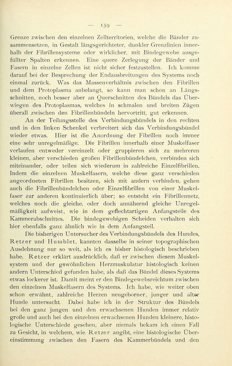Grenze zwischen den einzelnen Zellterritorien, welche die Bänder zu- sammensetzen, in Gestalt längsgerichteter, dunkler Grenzlinien inner- halb der Fibrillensysteme oder wirklicher, mit Bindegewebe ausge- füllter Spalten erkennen. Eine quere Zerlegung der Bänder und Fasern in einzelne Zellen ist nicht sicher festzustellen. Ich komme darauf bei der Besprechung der Endausbreitungen des Systems noch einmal zurück. Was das Massen Verhältnis zwischen den Fibrillen und dem Protoplasma anbelangt, so kann man schon an Längs- schnitten, noch besser aber an Querschnitten des Bündels das Über- wiegen des Protoplasmas, welches in schmalen und breiten Zügen überall zwischen den Fibrillenbündeln hervortritt, gut erkennen. An der Teilungsstelle des Verbindungsbündels in den rechten und in den linken Schenkel verbreitert sich das Verbindung'sbündel wieder etwas. Hier ist die Anordnung der Fibrillen noch immer eine sehr unregelmäßige. Die Fibrillen innerhalb einer Muskelfaser verlaufen entweder vereinzelt oder gruppieren sich zu mehreren kleinen, aber verschieden großen Fibrillenbündelchen, verbinden sich miteinander, oder teilen sich wiederum in zahlreiche Einzelfibrillen. Indem die einzelnen Muskelfasern, welche diese ganz verschieden angeordneten Fibrillen besitzen, sich mit andern verbinden, gehen auch die Fibrillenbündelchen oder Einzelfibrillen von einer Muskel- faser zur anderen kontinuierlich über; so entsteht ein Fibrillennetz, welches noch die gleiche, oder doch annähernd gleiche Unregel- mäßigkeit aufweist, wie in dem geflechtartigen Anfangsteile des Kammerabschnittes. Die bindegewebigen Scheiden verhalten sich hier ebenfalls ganz ähnlich wie in dem Anfangsteil. Die bisherig'en Untersucher des Verbindungsbündels des Hundes, Retzer und Hurnblet, kannten dasselbe in seiner topographischen Ausdehnung' nur so weit, als ich es bisher histologisch beschrieben habe. Retzer erklärt ausdrücklich, daß er zwischen diesem Muskel- system und der gewöhnlichen Herzmuskulatur histologisch keinen andern Unterschied gefunden habe, als daß das Bündel dieses Systems etwas lockerer ist. Damit meint er den Bindegewebsreichtum zwischen den einzelnen Muskelfasern des Systems. Ich habe, wie weiter oben schon erwähnt, zahlreiche Herzen neugeborner, jung'er und alter Hunde untersucht. Dabei habe ich in der Struktur des Bündels bei den ganz jungen und den erwachsenen Hunden immer relativ große und auch bei den einzelnen erwachsenen Hunden kleinere, histo- logische Unterschiede gesehen, aber niemals bekam ich einen Fall zu Gesicht, in welchem, wie Retzer angibt, eine histologische Über- einstimmung zwischen den Fasern des Kammerbündels und den