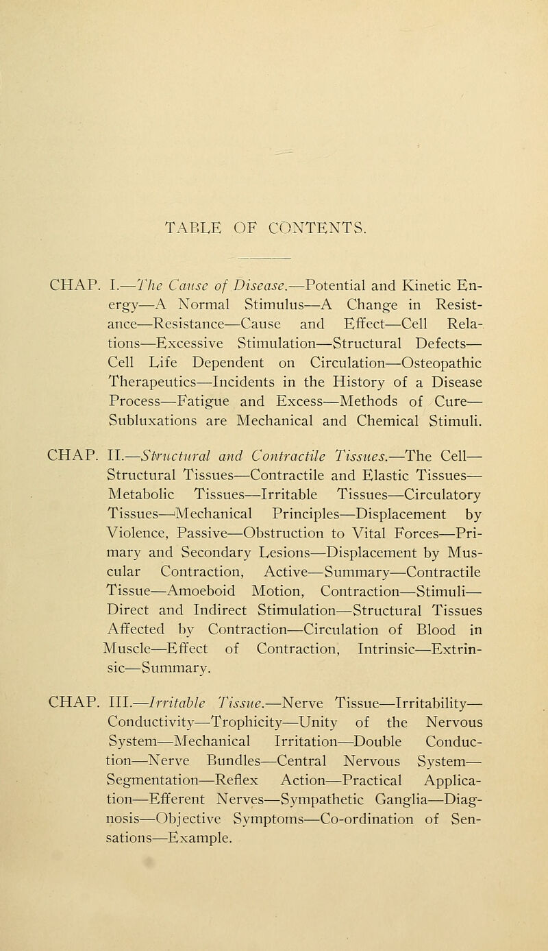 CHAP. I.—The Cause of Disease.—Potential and Kinetic En- ergy—A Normal Stimulus—A Change in Resist- ance—Resistance—Cause and Effect—-Cell Rela- tions—Excessive Stimulation—Structural Defects— Cell Life Dependent on Circulation—Osteopathic Therapeutics—Incidents in the History of a Disease Process—Fatigue and Excess—Methods of Cure— Subluxations are Mechanical and Chemical Stimuli. CHAP. n.—Siructural and Contractile Tissues.—The Cell— Structural Tissues—Contractile and Elastic Tissues— Metabolic Tissues—Irritable Tissues—Circulatory Tissues—'Mechanical Principles—Displacement by Violence, Passive—Obstruction to Vital Forces—Pri- mary and Secondary Lesions—Displacement by Mus- cular Contraction, Active—Summary—Contractile Tissue—Amoeboid Motion, Contraction—Stimuli— Direct and Indirect Stimulation—Structural Tissues Affected by Contraction—Circulation of Blood in Muscle—Effect of Contraction, Intrinsic—Extrin- sic—Summary. CHAP. III.—Irritable Tissue.—Nerve Tissue—Irritability— Conductivity—Trophicity—Unity of the Nervous System—Mechanical Irritation—Double Conduc- tion—Nerve Bundles—Central Nervous System— Segmentation—Reflex Action—Practical Applica- tion—Efferent Nerves—Sympathetic Ganglia—Diag- nosis—Objective Symptoms—Co-ordination of Sen- sations—Example.