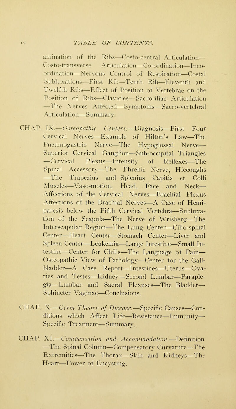 amination of the Ribs—Costo-central Articulation— Costo-transverse Articulation—Co-ordination—Inco- ordination—Nervous Control of Respiration—Costal Subluxations—First Rib—Tenth Rib—Eleventh and Twelfth Ribs—Effect of Position of Vertebrae on the Position of Ribs—Clavicles—Sacro-iliac Articulation —The Nerves Affected—Symptoms—Sacro-vertebral Articulation—Summary. CHAP. IX.—Osteopathic Centers.—Diagnosis—First Four Cervical Nerves—Example of Hilton's Law—The Pneumogastric Nerve—The Hypoglossal Nerve— Superior Cervical Ganglion—Sub-occipital Triangles —Cervical Plexus—Intensity of Reflexes—The Spinal Accessory—The Phrenic Nerve, Hiccoughs —The Trapezius and Splenius Capitis et Colli Muscles—Vaso-motion, Head, Face and Neck— Affections of the Cervical Nerves—Brachial Plexus Affections of the Brachial Nerves—A Case of Hemi- paresis below the Fifth Cervical Vertebra—Subluxa- tion of the Scapula—The Nerve of Wrisberg—The Interscapular Region—The Lung Center—Cilio-spinal Center—Heart Center—Stomach Center—Liver and Spleen Center—Leukemia—Large Intestine—Small In- testine—Center for Chills—The Language of Pain— Osteopathic View of Pathology—Center for the Gall- bladder—^A Case Report—Intestines—Uterus—Ova- ries and Testes—Kidney—Second Lumbar—Paraple- gia—Lumbar and Sacral Plexuses—The Bladder— Sphincter Vaginae—Conclusions. CHAP. X.—Germ Theory of Disease.—Specific Causes—Con- ditions which Affect Life—Resistance—Immunity— Specific Treatment—Summary. CHAP. XI.—Compensation and Accommodation.—Definition —The Spinal Column—Compensatory Curvature—The Extremities—The Thorax—Skin and Kidneys—The Heart—Power of Encysting.