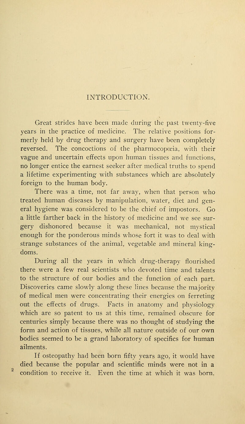 Great strides have been made during the past twenty-five years in the practice of medicine. The relative positions for- merly held by drug therapy and surgery have been completely reversed. The concoctions of the pharmocopoeia, with their vague and uncertain effects upon human tissues and functions, no longer entice the earnest seeker after medical truths to spend a lifetime experimenting with substances which are absolutely foreign to the human body. There was a time, not far away, when that person who treated human diseases by manipulation, water, diet and gen- eral hygiene was considered to be the chief of impostors. Go a little farther back in the history of medicine and we see sur- gery dishonored because it was mechanical, not mystical enough for the ponderous minds whose fort it was to deal with strange substances of the animal, vegetable and mineral king- doms. During all the years in which drug-therapy flourished there were a few real scientists who devoted time and talents to the structure of our bodies and the function of each part. Discoveries came slowly along these lines because the majority of medical men were concentrating their energies on ferreting ouit the effects of drugs. Facts in anatomy and physiology which are so patent to us at this time, remained obscure for centuries simply because there was no thought of studying the form and action of tissues, while all nature outside of our own bodies seemed to be a grand laboratory of specifics for human ailments. If osteopathy had been born fifty years ago, it would have died because the popular and scientific minds were not in a condition to receive it. Even the time at which it was born,
