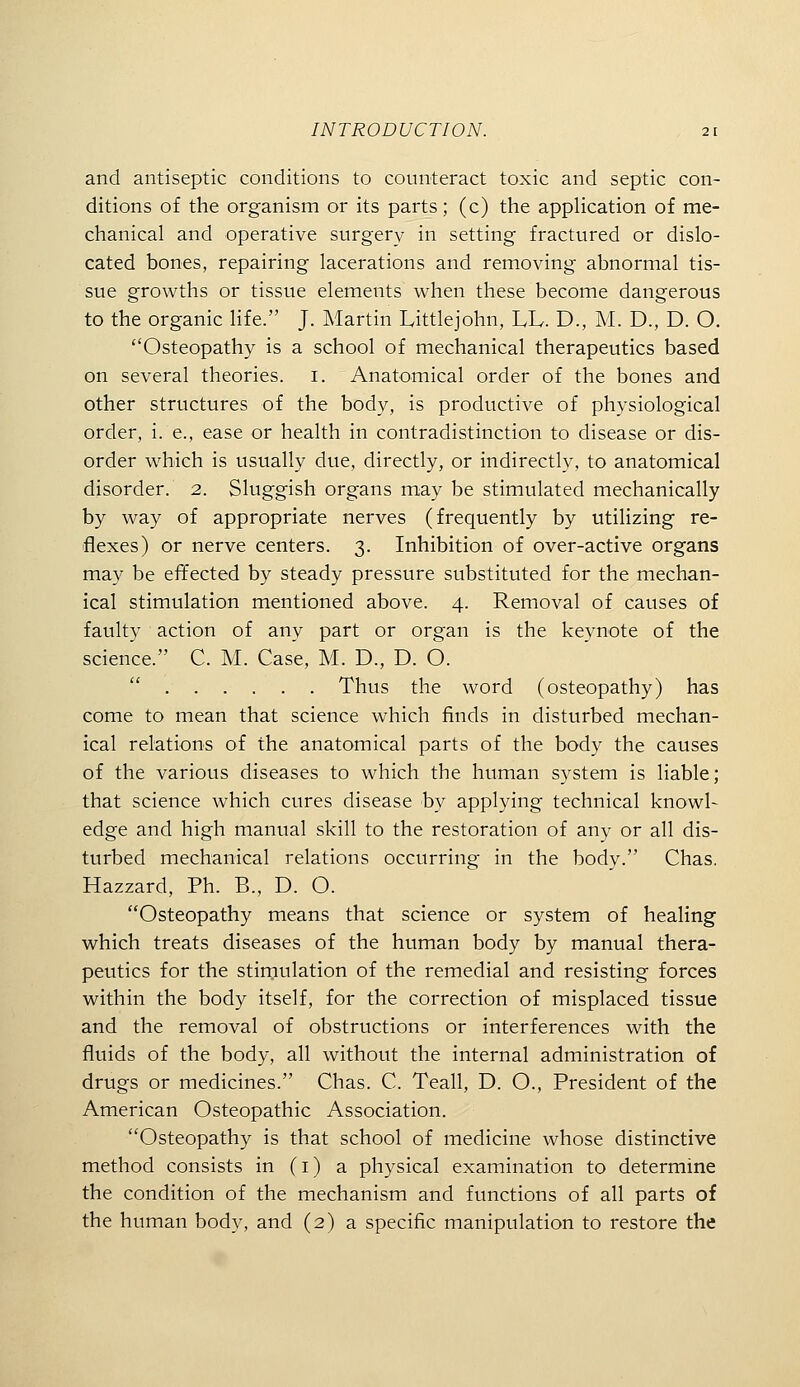 and antiseptic conditions to counteract toxic and septic con- ditions of the organism or its parts; (c) the appHcation of me- chanical and operative surgery in setting fractured or dislo- cated bones, repairing lacerations and removing abnormal tis- sue growths or tissue elements when these become dangerous to the organic Kfe. J. Martin Littlejohn, LL. D., M. D., D. O. Osteopathy is a school of mechanical therapeutics based on several theories, i. Anatomical order of the bones and other structures of the body, is productive of physiological order, i. e., ease or health in contradistinction to disease or dis- order which is usually due, directly, or indirectly, to anatomical disorder. 2. Sluggish organs may be stimulated mechanically by way of appropriate nerves (frequently by utilizing re- flexes) or nerve centers. 3. Inhibition of over-active organs may be effected by steady pressure substituted for the mechan- ical stimulation mentioned above. 4. Removal of causes of faulty action of any part or organ is the keynote of the science. C. M. Case, M. D., D. O.  Thus the word (osteopathy) has come to mean that science which finds in disturbed mechan- ical relations of the anatomical parts of the body the causes of the various diseases to which the human system is liable; that science which cures disease by applying technical knowl- edge and high manual skill to the restoration of any or all dis- turbed mechanical relations occurring in the body. Chas. Hazzard, Ph. B., D. O. Osteopathy means that science or system of healing which treats diseases of the human body by manual thera- peutics for the stirnulation of the remedial and resisting forces within the body itself, for the correction of misplaced tissue and the removal of obstructions or interferences with the fluids of the body, all without the internal administration of drugs or medicines. Chas. C. Teall, D. O., President of the American Osteopathic Association. Osteopathy is that school of medicine whose distinctive method consists in (i) a physical examination to determine the condition of the mechanism and functions of all parts of the human body, and (2) a specific manipulation to restore the