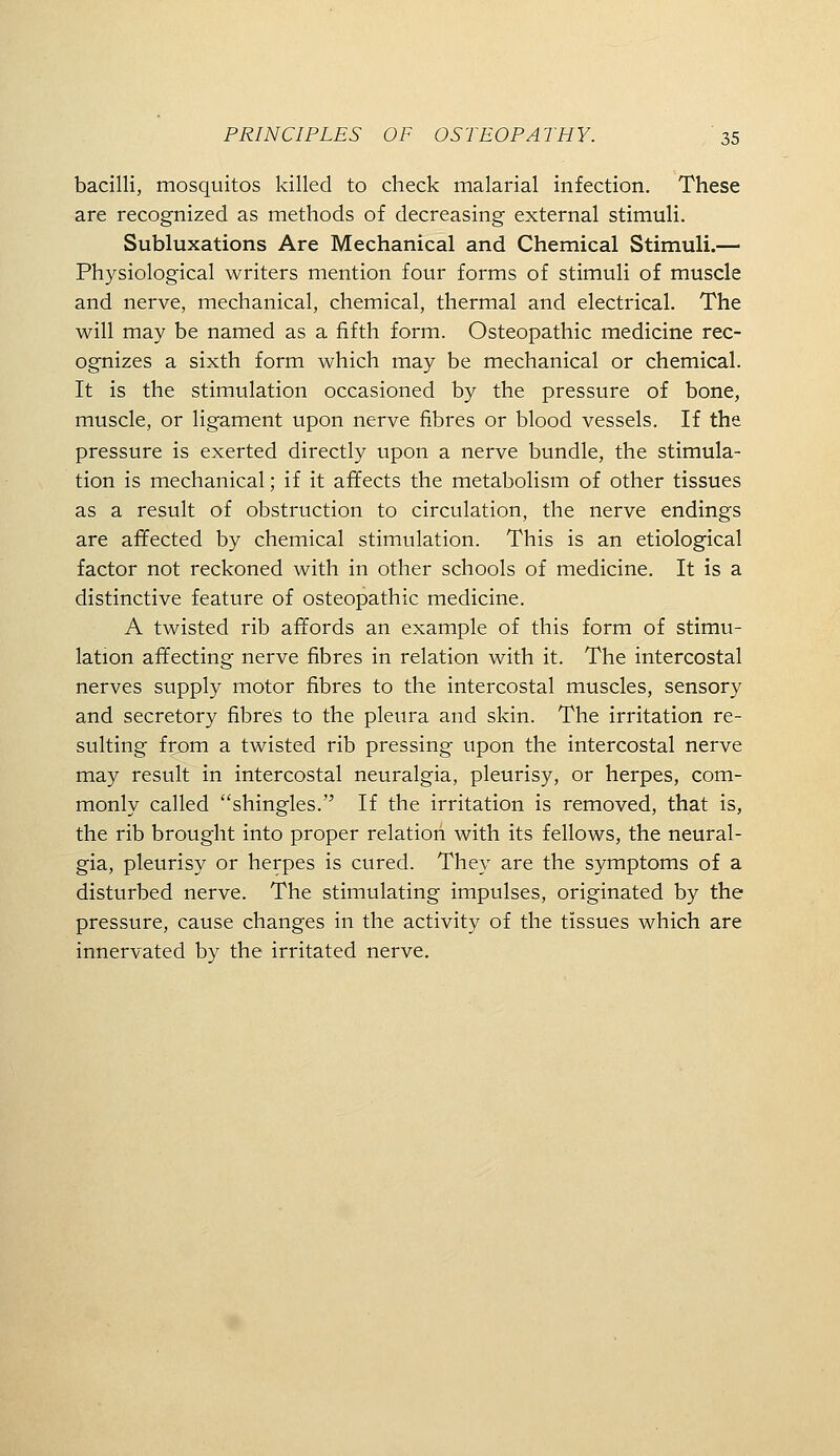 bacilli, mosquitos killed to check malarial infection. These are recognized as methods of decreasing external stimuli. Subluxations Are Mechanical and Chemical Stimuli.— Physiological writers mention four forms of stimuli of muscle and nerve, mechanical, chemical, thermal and electrical. The will may be named as a fifth form. Osteopathic medicine rec- ognizes a sixth form which may be mechanical or chemical. It is the stimulation occasioned by the pressure of bone, muscle, or ligament upon nerve fibres or blood vessels. If the pressure is exerted directly upon a nerve bundle, the stimula- tion is mechanical; if it affects the metabolism of other tissues as a result of obstruction to circulation, the nerve endings are affected by chemical stimulation. This is an etiological factor not reckoned with in other schools of medicine. It is a distinctive feature of osteopathic medicine. A twisted rib affords an example of this form of stimu- lation affecting nerve fibres in relation with it. The intercostal nerves supply motor fibres to the intercostal muscles, sensory and secretory fibres to the pleura and skin. The irritation re- sulting from a twisted rib pressing upon the intercostal nerve may result in intercostal neuralgia, pleurisy, or herpes, com- monly called shingles. If the irritation is removed, that is, the rib brought into proper relation with its fellows, the neural- gia, pleurisy or herpes is cured. They are the symptoms of a disturbed nerve. The stimulating impulses, originated by the pressure, cause changes in the activity of the tissues which are innervated by the irritated nerve.